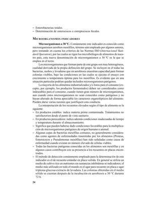 24
− Enterobacterias totales.
− Determinación de enterococos o estreptococos fecales.
MICROORGANISMOS INDICADORES
Microorganismos a 30 ºC. Comúnmente este indicador es conocido como
microorganismos aerobios mesófilos, término aún empleado por algunos autores,
pero tomando en cuenta los criterios de las Normas ISO (Internacional Stan-
dard Operation), por las cuales se rigen los microbiólogos de alimentos de nues-
tro país, esta nueva denominación de microorganismos a 30 ºC es la que se
emplea en el texto.
Los microorganismos que forman parte de este grupo son muy heterogéneos,
cualidad derivada de la propia definición del grupo. Se incluyen en él todas las
bacterias, mohos y levaduras que en aerobiosis muestran capacidad para formar
colonias visibles, bajo las condiciones en las cuales se ejecuta el ensayo con
crecimiento a temperatura óptima para los mesófilos. Es evidente que en una
situación particular podrían quedar incluidos microorganismos patógenos.
La mayoría de los alimentos industrializados y/o listos para el consumo (ex-
cepto, por ejemplo, los productos fermentados) deben ser considerados como
indeseables para el consumo, cuando tienen gran número de microorganismos,
aun cuando estos microorganismos no sean conocidos como patógenos y no
hayan alterado de forma apreciable los caracteres organolépticos del alimento.
Pueden darse varias razones que justifiquen esta conducta.
La interpretación de los recuentos elevados según el tipo de alimento es la
siguiente:
− En productos estables: indica materia prima contaminada. Tratamientos no
satisfactorios desde el punto de vista sanitario.
− En productos perecederos: indica además condiciones inadecuadas de tiempo
y temperatura durante el almacenamiento.
− Significa que pueden haberse dado condiciones favorables para la multiplica-
ción de microorganismos patógenos de origen humano o animal.
− Algunas cepas de bacterias mesófilas comunes, no generalmente considera-
das como agentes de enfermedades trasmitidas por los alimentos (Proteus,
Enterococos y Pseudomonas mesófilas) han sido señaladas como causa de
enfermedad cuando existan en número elevado de células viables.
− Todas las bacterias patógenas conocidas en los alimentos son mesófilas y en
algunos casos contribuyen con su presencia a los recuentos en placas encon-
trados.
− El método de detección comúnmente empleado para la determinación de este
indicador es el de recuento estándar en placa vertida. En general se utiliza un
medio de cultivo rico en nutrientes sin sustancias inhibidoras ni indicadores; el
medio más utilizado en todo el mundo es el agar para recuento en placa o agar
triptona-glucosa-extracto de levadura. Las colonias obtenidas en el medio
sólido se cuentan después de la incubación en aerobiosis a 30 °C durante
72 h.
 