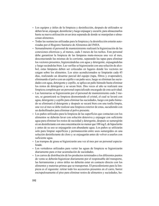 332
− Los equipos y útiles de la limpieza y desinfección, después de utilizados se
deben lavar, enjuagar, desinfectar y luego enjuagar y escurrir, para almacenarlos
hasta su nueva utilización en un área separada de donde se manipulan o alma-
cenan alimentos.
− Todas las sustancias utilizadas para la limpieza y la desinfección estarán auto-
rizadas por el Registro Sanitario de Alimentos del INHA.
− Semanalmente el personal de mantenimiento realizará la higienización de las
conexiones eléctricas y, al menos, cada 3 meses de los techos. Este personal
debe garantizar la limpieza de las lámparas mata-moscas una vez al mes,
desconectando las mismas de la corriente, separando las tapas para eliminar
los vectores presentes, higienizándolas con agua y detergente, enjuagándolas
y luego secándolas bien. Las varillas se higienizarán con una solución de alco-
hol, estas lámparas deben ser colocadas en lugares donde los vectores no
caigan sobre los alimentos. Los aires acondicionados se limpiarán cada 45
días, realizando un desarme parcial del equipo (tapa, filtros y evaporador),
eliminando el polvo con un cepillo o un paño seco, luego se eliminan las sucie-
dades con agua, detergente y cepillo, se aplica un paño húmedo hasta eliminar
los restos de detergente y se secan bien. Dos veces al año se realizará una
limpieza completa por un personal especializado encargado de esta actividad.
− Las luminarias se higienizarán por el personal de mantenimiento cada 2 me-
ses, se garantizará su limpieza desmontando el cristal, el cual se lavará con
agua, detergente y cepillo para eliminar las suciedades, luego con paño húme-
do se eliminará el detergente y después se secará bien con una toalla limpia,
una vez al mes se debe realizar una limpieza exterior de estas, sacudiendo con
un deshollinador para eliminar el polvo presente.
− Los paños utilizados para la limpieza de las superficies que contactan con los
alimentos se deberán lavar con solución detersiva y enjuagar con suficiente
agua para eliminar los restos de suciedad y detergente, después se sumergirán
enundesinfectanteconunaconcentraciónnomenorque100mg/Ldehipoclorito
y antes de su uso se enjuagarán con abundante agua. Los paños se utilizarán
solo para limpiar superficies y permanecerán entre usos sumergidos en una
solución desinfectante de cloro y se enjuagarán antes de volver a usarlos con
suficiente agua.
− Las trampas de grasa se higienizarán una vez al mes por un personal especia-
lizado.
− Los vertederos utilizados para verter las aguas de limpieza se higienizarán
diariamente para evitar acumulación de suciedades.
− Los carros de distribución de los productos terminados a los diferentes puntos
de venta se deberán higienizar diariamente por el responsable del transporte,
las herramientas y otros útiles no deberán estar en contacto directo con los
alimentos y materias primas que se transportan. El procedimiento para la lim-
pieza es el siguiente: retirar todo los accesorios presentes en el carro, barrer
escrupulosamente el piso para eliminar restos de alimentos y suciedades, hu-
 