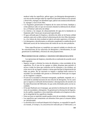 333
medecer todas las superficies, aplicar agua y un detergente-desengrasante y
con una escoba restregar todas las superficies haciendo énfasis en las uniones
y desniveles, enjuagar con abundante agua, aplicar una sustancia desinfectan-
te, enjuagar y secar al aire libre.
− Los fregadores garantizarán la limpieza de los carros de horno, bandejas y
cestas plásticas cada vez que sea necesario durante la elaboración de alimen-
tos y al finalizar cada turno de trabajo.
− La cisterna y los tanques de almacenamiento de agua de la instalación se
limpiarán cada 3 meses por un personal especializado.
− El agua utilizada para la limpieza y desinfección debe ser de buena calidad
sanitaria, para esto se debe realizar la determinación de cloro libre diariamen-
te, y los valores de cloro residual en toda la red serán superiores a 0,3mg/L.
− Los detergentes y desinfectantes se utilizarán cumpliendo lo establecido por el
fabricante acerca de las instrucciones del modo de uso de estos productos.
Estas especificaciones se cumplirán con especial cuidado en relación con
las concentraciones de las soluciones de detergentes y desinfectantes, lo cual
garantizará la estabilidad y eficiencia de estas preparaciones.
PROCEDIMIENTOS DE LIMPIEZA Y DESINFECCIÓN (HIGIENIZACIÓN)
Las operaciones de limpieza y desinfección se realizarán de acuerdo con el
orden siguiente:
− Separar, recoger y eliminar los restos de alimentos y otras suciedades de las
superficies. En el caso de los equipos se deben desarmar para permitir el
acceso a todas las áreas que contactan con los alimentos o sus residuos, así
como mover de sus lugares estantes o mesas para facilitar la higienización de
todas sus partes. De ser necesario se raspará o cepillará hasta remover la
suciedad. Las suciedades más gruesas se eliminarán de forma que no caigan
en los tragantes o atarjeas.
− El resto de la suciedad se eliminará restregando, cepillando, raspando, etc. y
utilizando la cantidad necesaria de una solución de detergentes. En los casos
que se requiera se utilizarán desincrustantes o desengrasantes de acuerdo con
las especificaciones del fabricante, los que serán eliminados junto con las su-
ciedades.
− El lavado finalizará con el enjuague, que permita la eliminación de todos los
restos de suciedades y detergentes. Se garantizará la eliminación de fragmen-
tos de cepillos, raspadores u otros materiales utilizados en la limpieza sin afec-
tar la integridad de las superficies tratadas.
− Estas acciones se repetirán cuando queden restos de suciedades o detergentes.
− Las superficies que contactarán con alimentos listos para el consumo deben
ser desinfectadas.
− La desinfección se realizará después de la limpieza, se expondrá la superfi-
cie tratada, el tiempo y la concentración indicada por el fabricante y se
 