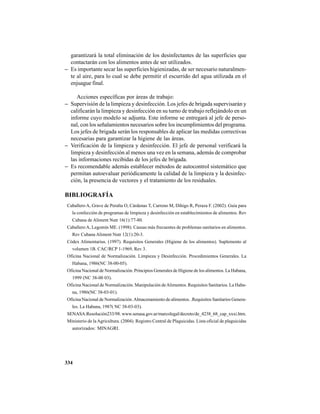 334
garantizará la total eliminación de los desinfectantes de las superficies que
contactarán con los alimentos antes de ser utilizados.
− Es importante secar las superficies higienizadas, de ser necesario naturalmen-
te al aire, para lo cual se debe permitir el escurrido del agua utilizada en el
enjuague final.
Acciones específicas por áreas de trabajo:
− Supervisión de la limpieza y desinfección. Los jefes de brigada supervisarán y
calificarán la limpieza y desinfección en su turno de trabajo reflejándolo en un
informe cuyo modelo se adjunta. Este informe se entregará al jefe de perso-
nal, con los señalamientos necesarios sobre los incumplimientos del programa.
Los jefes de brigada serán los responsables de aplicar las medidas correctivas
necesarias para garantizar la higiene de las áreas.
− Verificación de la limpieza y desinfección. El jefe de personal verificará la
limpieza y desinfección al menos una vez en la semana, además de comprobar
las informaciones recibidas de los jefes de brigada.
− Es recomendable además establecer métodos de autocontrol sistemático que
permitan autoevaluar periódicamente la calidad de la limpieza y la desinfec-
ción, la presencia de vectores y el tratamiento de los residuales.
BIBLIOGRAFÍA
Caballero A, Grave de Peralta O, Cárdenas T, Carreno M, Dihigo R, Peraza F. (2002). Guía para
la confección de programas de limpieza y desinfección en establecimientos de alimentos. Rev
Cubana de Aliment Nutr 16(1):77-80.
CaballeroA, Legomín ME. (1998). Causas más frecuentes de problemas sanitarios en alimentos.
Rev Cubana Aliment Nutr 12(1):20-3.
Códex Alimentarius. (1997). Requisitos Generales (Higiene de los alimentos). Suplemento al
volumen 1B. CAC/RCP 1-1969, Rev 3.
Oficina Nacional de Normalización. Limpieza y Desinfección. Procedimientos Generales. La
Habana, 1986(NC 38-00-05).
Oficina Nacional de Normalización. Principios Generales de Higiene de los alimentos. La Habana,
1999 (NC 38-00 03).
Oficina Nacional de Normalización. Manipulación deAlimentos. Requisitos Sanitarios. La Haba-
na, 1986(NC 38-03-01).
Oficina Nacional de Normalización.Almacenamiento de alimentos. .Requisitos Sanitarios Genera-
les. La Habana, 1987( NC 38-03-03).
SENASA:Resolución233/98. www.senasa.gov.ar/marcolegal/decreto/de_4238_68_cap_xxxi.htm.
Ministerio de laAgricultura. (2004). Registro Central de Plaguicidas. Lista oficial de plaguicidas
autorizados: MINAGRI.
 
