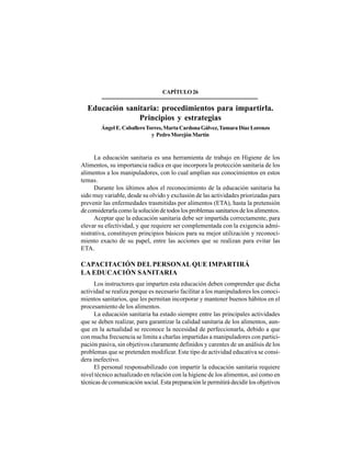 335
CAPÍTULO26
Educación sanitaria: procedimientos para impartirla.
Principios y estrategias
ÁngelE.CaballeroTorres,MartaCardonaGálvez,TamaraDíazLorenzo
y PedroMorejónMartín
La educación sanitaria es una herramienta de trabajo en Higiene de los
Alimentos, su importancia radica en que incorpora la protección sanitaria de los
alimentos a los manipuladores, con lo cual amplían sus conocimientos en estos
temas.
Durante los últimos años el reconocimiento de la educación sanitaria ha
sido muy variable, desde su olvido y exclusión de las actividades priorizadas para
prevenir las enfermedades trasmitidas por alimentos (ETA), hasta la pretensión
de considerarla como la solución de todos los problemas sanitarios de los alimentos.
Aceptar que la educación sanitaria debe ser impartida correctamente, para
elevar su efectividad, y que requiere ser complementada con la exigencia admi-
nistrativa, constituyen principios básicos para su mejor utilización y reconoci-
miento exacto de su papel, entre las acciones que se realizan para evitar las
ETA.
CAPACITACIÓN DEL PERSONAL QUE IMPARTIRÁ
LA EDUCACIÓN SANITARIA
Los instructores que imparten esta educación deben comprender que dicha
actividad se realiza porque es necesario facilitar a los manipuladores los conoci-
mientos sanitarios, que les permitan incorporar y mantener buenos hábitos en el
procesamiento de los alimentos.
La educación sanitaria ha estado siempre entre las principales actividades
que se deben realizar, para garantizar la calidad sanitaria de los alimentos, aun-
que en la actualidad se reconoce la necesidad de perfeccionarla, debido a que
con mucha frecuencia se limita a charlas impartidas a manipuladores con partici-
pación pasiva, sin objetivos claramente definidos y carentes de un análisis de los
problemas que se pretenden modificar. Este tipo de actividad educativa se consi-
dera inefectivo.
El personal responsabilizado con impartir la educación sanitaria requiere
nivel técnico actualizado en relación con la higiene de los alimentos, así como en
técnicas de comunicación social. Esta preparación le permitirá decidir los objetivos
 