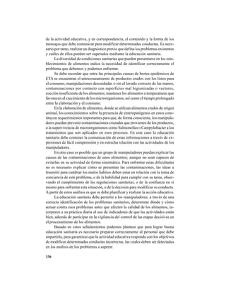 336
de la actividad educativa, y en correspondencia, el contenido y la forma de los
mensajes que debe comunicar para modificar determinadas conductas. Es nece-
sario por tanto, realizar un diagnóstico previo que defina los problemas existentes
y cuáles de ellos pueden ser superados mediante la educación sanitaria.
La diversidad de condiciones sanitarias que pueden presentarse en los esta-
blecimientos de alimentos indica la necesidad de identificar correctamente el
problema que debemos y podemos enfrentar.
Se debe recordar que entre las principales causas de brotes epidémicos de
ETA se encuentran el entrecruzamiento de productos crudos con los listos para
el consumo, manipulaciones descuidadas o sin el lavado correcto de las manos,
contaminaciones por contacto con superficies mal higienizadas o vectores,
cocción insuficiente de los alimentos, mantener los alimentos a temperaturas que
favorecen el crecimiento de los microorganismos, así como el tiempo prolongado
entre la elaboración y el consumo.
En la elaboración de alimentos, donde se utilizan alimentos crudos de origen
animal, los conocimientos sobre la presencia de enteropatógenos en estos cons-
tituyen requerimientos importantes para que, de forma consciente, los manipula-
dores puedan prevenir contaminaciones cruzadas que provienen de los productos,
o la supervivencia de microorganismos como Salmonellas o Campylobacter a los
tratamientos que son aplicados en esos procesos. En este caso la educación
sanitaria debe contener la comunicación de estas informaciones a través de ex-
presiones de fácil comprensión y en estrecha relación con las actividades de los
manipuladores.
En otro caso es posible que un grupo de manipuladores puedan explicar las
causas de las contaminaciones de unos alimentos; aunque no sean capaces de
evitarlas en su actividad de forma sistemática. Para enfrentar estas dificultades
no es necesario explicar cómo se presentan las contaminaciones, las ideas a
trasmitir para cambiar los malos hábitos deben estar en relación con la toma de
conciencia de este problema, o de la habilidad para cumplir con su tarea, obser-
vando el cumplimiento de las regulaciones sanitarias, o de la confianza en sí
mismo para enfrentar esta situación, o de la decisión para modificar su conducta.
A partir de estos análisis es que se debe planificar y realizar la acción educativa.
La educación sanitaria debe permitir a los manipuladores, a través de una
correcta identificación de los problemas sanitarios, determinar dónde y cómo
actuar contra esos problemas antes que afecten la calidad de los alimentos, in-
corporen a su práctica diaria el uso de indicadores de que las actividades están
bien, además de participar en la vigilancia del control de las etapas decisivas en
el procesamiento de los alimentos.
Basado en estos señalamientos podemos plantear que para lograr buena
educación sanitaria es necesario preparar correctamente al personal que debe
impartirla, para garantizar que la actividad educativa responda con los objetivos
de modificar determinadas conductas incorrectas, las cuales deben ser detectadas
en los análisis de los problemas a superar.
 