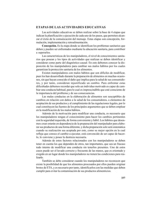 337
ETAPAS DE LAS ACTIVIDADES EDUCATIVAS
Las actividades educativas se deben realizar sobre la base de 4 etapas que
indican la planificación y ejecución de cada uno de los pasos, que permiten alcan-
zar el éxito de la comunicación del mensaje. Estas etapas son concepción, for-
mulación, implementación y retroalimentación.
Concepción. Es la etapa donde se identifican los problemas sanitarios que
deben y pueden ser enfrentados mediante la educación sanitaria, para contribuir
a superarlos.
Las características de los manipuladores, el nivel de conocimientos sanita-
rios que posean y los tipos de actividades que realizan se deben identificar y
considerar como parte del diagnóstico causal. En este debemos conocer la dis-
posición de los manipuladores para cambiar sus malos hábitos por los cuales
garantizan la protección sanitaria de los alimentos.
Existen manipuladores con malos hábitos que son difíciles de modificar,
pues los han desarrollado durante la preparación de alimentos en muchas ocasio-
nes, sin que hayan conocido el daño que implica para la salud de sus consumido-
res, y por tanto, consideran injustificado un cambio. Para enfrentar estas
dificultades debemos recordar que solo un individuo motivado es capaz de cam-
biar una conducta habitual, para lo cual es imprescindible que esté consciente de
la importancia del problema y de sus consecuencias.
Las malas conductas en la elaboración de alimentos son susceptibles de
cambios en relación con daños a la salud de los consumidores, a elementos de
aceptación de sus productos y al cumplimiento de las regulaciones legales, por lo
cual constituyen las fuentes de los principales argumentos que se deben emplear
en la modificación de los malos hábitos.
Además de la motivación para modificar una conducta, es necesario que
los manipuladores tengan el conocimiento para hacer los cambios pertinentes
con la seguridad requerida, de forma conveniente y hábil. Los hábitos que desea-
mos crear estarán en dependencia de la preparación del manipulador para elabo-
rar sus productos de una forma diferente, y dicha preparación solo será sistemática
cuando su realización sea aceptada por este, como su mejor opción en la cual
refleja que conoce el cambio a ejecutar, está convencido de ser capaz de hacer-
lo, le conviene y posee la destreza necesaria.
Además de estos factores relacionados con los manipuladores se deben
tener en cuenta los que dependen de otros, tan importantes, que sea un fracaso
todo intento de modificar una conducta sin tenerlos presentes. Uno de estos
casos puede ser el lavado correcto y frecuente de las manos, que es orientado y
exigido en un lugar donde los manipuladores no tienen las condiciones para rea-
lizarlo.
También se debe considerar cuando los manipuladores no reconocen que
existe la posibilidad de que los alimentos procesados por ellos pueden originar
brotes de ETA, y es necesario por tanto, identificarlos con las medidas que deben
cumplir para evitar la contaminación de sus productos alimenticios.
 