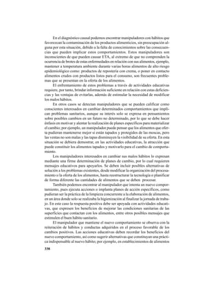338
En el diagnóstico causal podemos encontrar manipuladores con hábitos que
favorezcan la contaminación de los productos alimenticios, sin preocupación al-
guna por esta situación, debido a la falta de conocimientos sobre las consecuen-
cias que pueden implicar estos comportamientos. Estos manipuladores son
inconscientes de que pueden causar ETA, al extremo de que no comprenden la
ocurrencia de brotes de estas enfermedades en relación con sus alimentos, ejemplo,
mantener a temperatura ambiente durante varias horas alimentos de alto riesgo
epidemiológico como: productos de repostería con crema, o poner en contacto
alimentos crudos con productos listos para el consumo, son frecuentes proble-
mas que se presentan en la oferta de los alimentos.
El enfrentamiento de estos problemas a través de actividades educativas
requiere, por tanto, brindar información suficiente en relación con estas deficien-
cias y las ventajas de evitarlas, además de estimular la necesidad de modificar
los malos hábitos.
En otros casos se detectan manipuladores que se pueden calificar como
conscientes interesados en cambiar determinados comportamientos que impli-
can problemas sanitarios, aunque su interés solo se expresa en pensamientos
sobre posibles cambios en un futuro no determinado, por lo que se debe hacer
énfasis en motivar y alentar la realización de planes específicos para materializar
el cambio; por ejemplo, un manipulador puede pensar que los alimentos que ofer-
ta pudieran mantenerse mejor si están tapados y protegidos de las moscas, pero
las ventas no son malas y las tapas disminuyen la visibilidad de su oferta. En esta
situación se debiera demostrar, en las actividades educativas, la atracción que
puede constituir los alimentos tapados y motivarlo para el cambio de comporta-
miento.
Los manipuladores interesados en cambiar sus malos hábitos lo expresan
mediante una firme determinación de planes de cambio, por lo cual requieren
mensajes educativos para apoyarlos. Se deben incluir posibles alternativas de
solución a los problemas existentes, desde modificar la organización del procesa-
miento o la oferta de los alimentos, hasta reestructurar la tecnología o planificar
de forma diferente las cantidades de alimentos que se deben procesar.
También podemos encontrar al manipulador que intenta un nuevo compor-
tamiento, pues ejecuta acciones o implanta planes de acción específicos, como
pudieran ser la práctica de la limpieza concurrente a la elaboración de alimentos,
en un área donde solo se realizaba la higienización al finalizar la jornada de traba-
jo. En este caso la respuesta positiva debe ser apoyada con actividades educati-
vas, que expresen los beneficios de mejorar las condiciones sanitarias de las
superficies que contactan con los alimentos, entre otros posibles mensajes que
estimulen el buen hábito sanitario.
El manipulador que mantiene el nuevo comportamiento se observa con la
reiteración de hábitos y conductas adquiridos en el proceso favorable de los
cambios positivos. Las acciones educativas deben recordar los beneficios del
nuevo comportamiento, así como sugerir alternativas que constituyan una prácti-
ca indispensable al nuevo hábito; por ejemplo, en establecimientos de alimentos
 