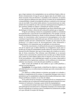 339
que se logra mantener a los manipuladores con sus uniformes limpios, debe en-
frentar constantemente el riesgo de que por algunos tipos de actividades se pu-
dieran acumular restos de alimentos o suciedades en los uniformes; en nuestras
acciones educativas debemos por tanto reforzar el rechazo de los manipuladores
a esta posibilidad, evitando la suciedad del uniforme o sustituirlo en los casos que
esta sea inevitable. Esta actitud señala además el reconocimiento por ese mani-
pulador de la necesidad de que toda su persona mantenga presencia higiénica, lo
que constituye también un aspecto a estimular por nuestras acciones.
De acuerdo con los tipos de manipuladores que fueron identificados se po-
drá distinguir el énfasis o dirección de la educación sanitaria que se impartirá.
El tipo de actividad que realizan los manipuladores también se considerará
en la planificación y ejecución de la actividad educativa. Por ejemplo, en la ela-
boración de productos alimenticios, donde se utilizan alimentos crudos de origen
animal, los conocimientos sobre la presencia de enteropatógenos en los estos
constituyen requerimientos importantes para que, de forma consciente, los mani-
puladores puedan prevenir contaminaciones cruzadas que provienen de estos
productos o la supervivencia de microorganismos como Salmonella o
Campylobacter a los tratamientos que son aplicados en esos procesos.
El nivel de conocimientos y la utilización de estos por los manipuladores es
otro de los aspectos que se deben identificar en el diagnóstico causal, pues es
posible que un grupo de manipuladores pueda explicar las causas de las contami-
naciones de unos alimentos, pero que no sean capaces de evitarlas en su activi-
dad, de forma sistemática. Para enfrentar estas dificultades no es necesario
explicar cómo se presentan las contaminaciones, las ideas que se deben trasmitir
para cambiar los malos hábitos deben estar en relación con la toma de concien-
cia de este problema, o de la habilidad para cumplir con su tarea, observando el
cumplimiento de las regulaciones sanitarias, o de la confianza en sí mismo para
enfrentar esta situación, o de la decisión para modificar su conducta.
Sobre la base del resultado de estos análisis es que se debe planificar y
realizar la acción educativa.
Formulación. Es la etapa donde se identifican los objetivos a lograr en la
actividad educativa y se confeccionan los mensajes que serán comunicados a los
manipuladores.
Los objetivos se deben plantear en términos que puedan ser evaluados y
medidos el cumplimiento de los mismos. Es importante distinguir entre otros si
pretendemos que los manipuladores adquieran determinadas informaciones o iden-
tifiquen problemas existentes en sus áreas de trabajo.
En la confección de los mensajes y la planificación de su comunicación se
debe considerar que en la educación sanitaria participa quien transmite los cono-
cimientos (el instructor), el mensaje y quien recibe (los manipuladores).
La comunicación siempre tiene mayor efecto en los manipuladores cuando
estos participan de una forma activa e interpretan el mensaje con la misma signi-
ficación originada por el instructor, pues el resultado de la comunicación siempre
es lo que entiende el receptor del mensaje.
 
