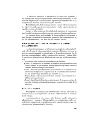 341
Las actividades educativas se deben realizar en condiciones agradables y
sin interrupciones para que los participantes la recuerden positivamente, lo cual
facilita la integración de los conocimientos impartidos al comportamiento de los
manipuladores durante el procesamiento de los alimentos.
Retroalimentación. Es la etapa que permite conocer si fueron alcanzados
los objetivos trazados, que errores se cometieron y cuales aspectos pueden ser
repetidos en otras actividades.
Siempre se debe comprobar el resultado de la trasmisión de los mensajes
para lo cual el uso de preguntas bien preparadas puede ser el mejor procedimiento.
Las preguntas deben ser formuladas de forma cordial, preferiblemente a
todo el grupo y después seleccionar quien responderá. Las preguntas deben te-
ner una sola idea central y por tanto una sola respuesta correcta.
EDUCACIÓN SANITARIA DE LOS MANIPULADORES
DE ALIMENTOS
La educación sanitaria para ser eficiente en sus propósitos debe ser planifi-
cada sobre la base de métodos participativos debido al limitado efecto de las
acciones educativas cuando la comunicación se desarrolla en una sola vía, sin
dejar que los manipuladores hablen o cuando reciben sermones y críticas. Sobre
la base de estos señalamientos se debe impartir el curso que se indica a continua-
ción:
− Curso de educación sanitaria de manipuladores de alimentos:
• Tema 1. El manipulador de alimentos: su importancia y responsabilidad en la
calidad sanitaria de los alimentos. Presencia higiénica y hábitos sanitarios
correctos durante el trabajo con alimentos.
• Tema 2. Factores que influyen en la calidad sanitaria de los alimentos: con-
taminación, multiplicación o supervivencia de los contaminantes en alimen-
tos. Las enfermedades trasmitidas por alimentos (ETA).
• Tema 3. Buenas prácticas de manufactura. Limpieza y desinfección en es-
tablecimientos de alimentos.
• Tema 4. Identificación de peligros, determinación de los puntos críticos de
control y vigilancia de la calidad sanitaria para garantizar la inocuidad de los
alimentos.
ESTRATEGIA DOCENTE
Para impartir los contenidos de cada tema será necesario considerar las
características de los manipuladores y la de los establecimientos de alimentos
donde trabajan.
La comunicación de estos temas a jefes de áreas, mandos intermedios,
administradores y gerentes se deben completar con orientaciones sobre los pro-
cedimientos para controlar el cumplimiento de los requisitos sanitarios que per-
miten asegurar la inocuidad de los alimentos.
 