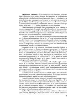 25
Organismos coliformes. Por razones prácticas se mantienen agrupadas
bajo la denominación de grupo coliforme, principalmente, las especies de los
géneros Escherichia, Klebsiella, Enterobacter y Citrobacter, y otras especies de
enterobacterias que sean capaces de fermentar la lactosa con producción de
gas. Se definen como bacilos gramnegativos no formadores de esporas, aerobios
o facultativamente anaerobios, que fermentan la lactosa con formación de gas
dentro de las 48 h a 35 °C, algunas fermentan la lactosa lentamente.
Los organismos coliformes son el grupo indicador con mayor tradición en
microbiología sanitaria. Se trata de una definición totalmente convencional sin
validez taxonómica, que pretende involucrar bacterias de hábitat típicamente in-
testinal, si bien existen microorganismos que satisfacen la definición y que con
frecuencia se localizan en ambientes extraintestinales.
Su hábitat natural es el contenido intestinal del hombre y animales superio-
res. En la materia fecal alcanzan cifras de 106
a 109
ufc/g. Debido a su capacidad
de sobrevivencia y a su potencial para desarrollarse en la materia orgánica, pue-
den recuperarse de una diversidad de sustratos extraintestinales. Los alimentos
no son la excepción y el hallazgo de coliformes puede estar determinado por
contaminación seguida o no de activo desarrollo.
Con excepción de E. coli ninguno de ellos indican contaminación fecal, ya
que pueden encontrarse en el suelo, los vegetales y tener acceso a los alimentos.
Los coliformes se encuentran en todas partes de las plantas (hojas, raíces y
flores). El género Klebsiella predomina en muestras obtenidas de medios fores-
tales y de productos frescos de granja. La mayoría de las hortalizas frescas
examinadas presentan niveles de coliformes de 106
a 107
/g; también se pueden
encontrar en las cáscaras de huevos recién puestos y pueden penetrar a través
de los poros si la superficie de ella está dañada.
Estos microorganismos suelen encontrarse en la leche fresca por contami-
nación de los conductos lactóforos, debido al pienso o estiércol; pueden estar
presentes en las plumas de las aves de corral y en la piel, pezuñas y pelos de
otros animales. Los mariscos que crecen en zonas contaminadas concentran los
microorganismos de tal modo, que se contaminan con niveles más elevados que
los que están presentes en el agua.
Pueden indicar en productos procesados falta de higiene en la fabricación,
procesamiento inadecuado, contaminación posproceso, etc. Además un número
elevado puede indicar posible presencia de algunos patógenos.
Los coliformes son bastante resistentes en condiciones naturales y sopor-
tan la desecación, aunque no resisten bien los rigores del frigorífico o de la
crioconservación, son inactivados por tratamientos térmicos relativamente mo-
derados, como la pasteurización. La luz ultravioleta, en las condiciones emplea-
das en la desinfección del agua, inactiva a los coliformes. Los germicidas como
los yodóforos y los compuestos clorados también son letales a las concentracio-
nes usuales en las plantas procesadoras de alimentos.
Se han utilizado muchos métodos para detectar coliformes, la fermentación
de la lactosa es el primer paso en su identificación. Hay un método que consiste
 