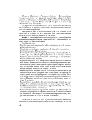 342
El curso se debe impartir en 7 encuentros: los temas 1 y 2 se impartirán en
2 encuentros, los temas 3 y 4 requieren 2 encuentros para cada uno. El último
encuentro se utilizará para el examen final. Cada encuentro se desarrollará en
45 min, aunque se pueden dedicar otros 15 min para la aclaración de
señalamientos de los participantes.
Los 5 primeros encuentros finalizarán con las orientaciones del instructor
para las actividades en el período interencuentro, donde los manipuladores reali-
zarán actividades independientes.
Para aprobar el curso es necesario acumular el 60 % de los puntos en las
evaluaciones de cada tema y el 60 % del examen final. Todas las evaluaciones
se realizarán sobre la base de una escala de 100 puntos.
Tema 1. El manipulador de alimentos: su importancia y responsabilidad en
la calidad sanitaria de los alimentos. Presencia higiénica y hábitos sanitarios co-
rrectos durante el trabajo con alimentos.
Posibles objetivos:
− Describir la presencia higiénica y los hábitos sanitarios correctos de los mani-
puladores de alimentos.
− Caracterizar la relación entre los alimentos y la salud de los consumidores.
− Informaciones que se deben comunicar:
− Los manipuladores son los principales protagonistas de la calidad de los ali-
mentos y por tanto deben aceptar la importancia de su presencia y hábitos
higiénicos, pues estos expresan el cuidado y atención que se brinda a la pro-
tección sanitaria de los alimentos.
− La presencia higiénica de los manipuladores depende del uso de uniformes o
ropa sanitaria limpia y de utilización exclusiva para manipular alimentos, pre-
feriblemente de colores claros, mantener el pelo recogido con gorros, los hom-
bres bien afeitados, no usar anillos, pulsos, relojes, aretes u otros tipos de
prendas, mantener las uñas cortas, limpias y sin pintar.
− Los buenos hábitos sanitarios implican el lavado correcto y oportuno de las
manos, no hablar, comer, estornudar, toser, escupir, fumar y no manipular ali-
mentos cuando se encuentre afectado por enfermedades de trasmisión diges-
tiva, heridas o lesiones de piel en las manos o ante brazos o infecciones respi-
ratorias. El aspecto que debe ser tratado con mayor énfasis es el lavado co-
rrecto de las manos.
− La relación entre la salud y los alimentos se manifiesta por el aporte que estos
realizan de los nutrimentos indispensables para la vida, aunque existe la posibi-
lidad de trasmitir agentes contaminantes que pueden afectar la salud a través
del consumo de alimentos contaminados.
− Las informaciones sobre las regulaciones sanitarias que deben cumplir los
manipuladores para garantizar la protección sanitaria de los consumidores deben
ser comunicadas con el propósito de trasmitirles las responsabilidades y obli-
gaciones que asumen en el acto de procesar los alimentos.
Orientación de actividades para el período interencuentro: Al finalizar
el encuentro se pedirá a los manipuladores que escriban sus opiniones en relación
 