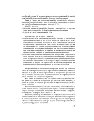343
con el lavado correcto de las manos, así como sus interpretaciones de la relación
entre la salud de los consumidores y los alimentos que ellos procesan.
Tema 2. Factores que influyen en la calidad sanitaria de los alimentos:
contaminación, multiplicación o supervivencia de los contaminantes en alimen-
tos. Las enfermedades trasmitidas por alimentos (ETA).
Posibles objetivos:
− Identificar las características de los alimentos y las condiciones en que estos
se encuentren, que pueden facilitar la trasmisión de enfermedades.
− Explicar las vías de trasmisión de las ETA.
Informaciones que se deben comunicar:
− Las características de los alimentos que pueden favorecer la trasmisión de
enfermedades dependen de sus factores intrinsecos como la acidez o pH,
contenido de nutrimentos, actividad de agua, contenido de sustancias
antimicrobianas y potencial redox. Estos términos no suelen ser conocidos por
los manipuladores, por lo cual el riesgo epidemiológico de los distintos tipos de
alimentos deben ser explicados con ejemplos mas sencillos como la compara-
ción entre el pan y un producto de repostería de crema o la valoración de una
mermelada como vehículos de agentes causantes de enfermedades.
− Las condiciones que facilitan la contaminación, multiplicación o supervivencia
de los alimentos están en relación con las contaminaciones por los manipula-
dores, las superficies de contacto o productos crudos; el incremento o multipli-
cación de estos contaminantes se facilitan por la exposición de los alimentos a
temperaturas de peligros y la supervivencia de los mismos se permiten por
tratamientos insuficientes en los procesos de cocción o acidificación.
Las posibilidades de contaminaciones se pueden prevenir con los buenos
hábitos de los manipuladores que ya se explicaron en el tema anterior, además de
la higiene de las áreas de trabajo especialmente en las superficies que contactan
con los alimentos así como evitar los entrecruzamientos de los productos listos
para el consumos con los crudos o en proceso.
Para limitar las contaminaciones con agentes químicos es necesario ade-
más garantizar la calidad de las superficies que contactan con los alimentos y el
control de los tipos de sustancias que se utilizan en el procesamiento o conserva-
ción de los mismos.
El incremento o multiplicación de los contaminantes como las bacterias se
facilita por la exposición a temperaturas entre 5 y 60 o
C durante un tiempo pro-
longado, por lo que se recomienda mantener los alimentos calientes a temperatu-
ras superiores a los 60 y los fríos a menos de 5 o
C.
La cocción completa y uniforme o realizar los procesos de acidificación de
forma suficiente son las principales acciones para destruir las formas vegetativas
de los microorganismos, aunque se debe recordar que muchas esporas pueden
sobrevivir a estos tratamientos, por lo que se deben controlar las posibilidades de
su germinación y posterior crecimiento.
 