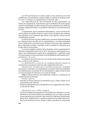 344
Las ETA más frecuentes en nuestro medio son las causadas por la toxina
estafilococica y la salmonelosis, aunque también se reportan otros agentes como
B cereus, C. perfringes, la ciguatotoxina y el nitrito de sodio.
Las características de las vías de trasmisión de estas enfermedades, sus
fuentes de contaminación, requerimientos para la multiplicación de los agentes
causales o posibilidades de supervivencia en los procesamientos de los alimentos
muestran el papel del hombre y los productos alimenticios en la presentación de
las ETA.
La salmonelosis, que es causada por Salmonella sp., ocurre con mayor fre-
cuencia debido al consumo de huevos, carnes, leche o productos que contienen
estos alimentos sin un tratamiento que elimine a estos agentes, como la cocción
o acidificación correctas.
La intoxicación por la toxina estafilocócica se presenta fundamentalmente
por contaminaciones causadas por los manipuladores y un tiempo prolongado
entre la elaboración y el consumo de los alimentos. Para evitar estas enfermeda-
des es importante no hablar, estornudar, comer o manipular los alimentos sin el
lavado correcto de las manos.
La cocción completa y uniforme de los alimentos, evitar la exposición de los
alimentos a temperaturas entre cinco y 60 o
C, prevenir las contaminaciones cru-
zadas y las contaminaciones a partir de los manipuladores o superficies sucias
son las principales acciones que limitan las posibilidades de enfermedades por C.
perfringenes o B. cereus.
La ciguatotoxina se previene por el no consumo de las especies de pescado
que se conocen como ciguatos.
La identificación y control de las sustancias químicas limitan las
intoxicaciones causadas por nitrito de sodio o plaguicidas entre otros.
Orientación de actividades para el período interencuentro: al finalizar
el encuentro se solicitará a los manipuladores un informe sobre las posibilidades
de contaminaciones, incremento de los contaminantes o supervivencia de estos
en el procesamiento de alimentos en sus áreas de trabajo.
Tema 3. Buenas prácticas de manufactura. Limpieza y desinfección en
establecimientos de alimentos.
Posibles objetivos:
− Describir las buenas prácticas de manufactura que se deben cumplir en los
procesamientos de alimentos.
− Explicar la participación de los manipuladores en el aseguramiento de la higie-
ne del área de trabajo.
Informaciones que se deben comunicar:
− Uno de los requisitos para garantizar la inocuidad de los alimentos es el cum-
plimiento de las buenas prácticas de manufactura que son etapas y procedi-
mientos generales que mantienen bajo control las condiciones operacionales
dentro de un establecimiento y permiten condiciones favorables para la pro-
ducción de alimentos inocuos, donde se deben considerar las condiciones
 