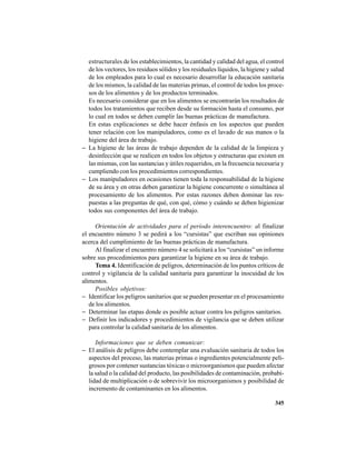 345
estructurales de los establecimientos, la cantidad y calidad del agua, el control
de los vectores, los residuos sólidos y los residuales líquidos, la higiene y salud
de los empleados para lo cual es necesario desarrollar la educación sanitaria
de los mismos, la calidad de las materias primas, el control de todos los proce-
sos de los alimentos y de los productos terminados.
Es necesario considerar que en los alimentos se encontrarán los resultados de
todos los tratamientos que reciben desde su formación hasta el consumo, por
lo cual en todos se deben cumplir las buenas prácticas de manufactura.
En estas explicaciones se debe hacer énfasis en los aspectos que pueden
tener relación con los manipuladores, como es el lavado de sus manos o la
higiene del área de trabajo.
− La higiene de las áreas de trabajo dependen de la calidad de la limpieza y
desinfección que se realicen en todos los objetos y estructuras que existen en
las mismas, con las sustancias y útiles requeridos, en la frecuencia necesaria y
cumpliendo con los procedimientos correspondientes.
− Los manipuladores en ocasiones tienen toda la responsabilidad de la higiene
de su área y en otras deben garantizar la higiene concurrente o simultánea al
procesamiento de los alimentos. Por estas razones deben dominar las res-
puestas a las preguntas de qué, con qué, cómo y cuándo se deben higienizar
todos sus componentes del área de trabajo.
Orientación de actividades para el período interencuentro: al finalizar
el encuentro número 3 se pedirá a los “cursistas” que escriban sus opiniones
acerca del cumplimiento de las buenas prácticas de manufactura.
Al finalizar el encuentro número 4 se solicitará a los “cursistas” un informe
sobre sus procedimientos para garantizar la higiene en su área de trabajo.
Tema 4. Identificación de peligros, determinación de los puntos críticos de
control y vigilancia de la calidad sanitaria para garantizar la inocuidad de los
alimentos.
Posibles objetivos:
− Identificar los peligros sanitarios que se pueden presentar en el procesamiento
de los alimentos.
− Determinar las etapas donde es posible actuar contra los peligros sanitarios.
− Definir los indicadores y procedimientos de vigilancia que se deben utilizar
para controlar la calidad sanitaria de los alimentos.
Informaciones que se deben comunicar:
− El análisis de peligros debe contemplar una evaluación sanitaria de todos los
aspectos del proceso, las materias primas o ingredientes potencialmente peli-
grosos por contener sustancias tóxicas o microorganismos que pueden afectar
la salud o la calidad del producto, las posibilidades de contaminación, probabi-
lidad de multiplicación o de sobrevivir los microorganismos y posibilidad de
incremento de contaminantes en los alimentos.
 