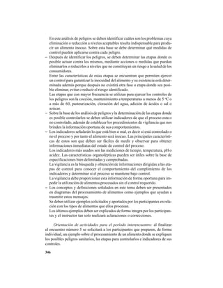 346
En este análisis de peligros se deben identificar cuáles son los problemas cuya
eliminación o reducción a niveles aceptables resulta indispensable para produ-
cir un alimento inocuo. Sobre esta base se debe determinar qué medidas de
control pueden aplicarse contra cada peligro.
− Después de identificar los peligros, se deben determinar las etapas donde es
posible actuar contra los mismos, mediante acciones o medidas que puedan
eliminarlos o reducirlos a niveles que no constituyan un riesgo a la salud de los
consumidores.
Entre las características de estas etapas se encuentran que permiten ejercer
un control para garantizar la inocuidad del alimento y su existencia está deter-
minada además porque después no existirá otra fase o etapa donde sea posi-
ble eliminar, evitar o reducir el riesgo identificado.
Las etapas que con mayor frecuencia se utilizan para ejercer los controles de
los peligros son la cocción, mantenimiento a temperaturas a menos de 5 o
C o
a más de 60, pasteurización, cloración del agua, adición de ácidos o sal o
azúcar.
− Sobre la base de los análisis de peligros y la determinación de las etapas donde
es posible controlarlos se deben utilizar indicadores de que el proceso esta o
no controlado, además de establecer los procedimientos de vigilancia que nos
brinden la información oportuna de sus comportamientos.
− Los indicadores señalarán lo que está bien o mal, es decir si está controlado o
no el proceso y por tanto el alimento será inocuo. Las principales característi-
cas de estos son que deben ser fáciles de medir y observar para obtener
informaciones inmediatas del estado de control del proceso.
Los indicadores más usados son las mediciones de tiempo, temperatura, pH o
acidez. Las características organolépticas pueden ser útiles sobre la base de
especificaciones bien delimitadas y comprobadas.
La vigilancia es la búsqueda y obtención de informaciones dirigidas a las eta-
pas de control para conocer el comportamiento del cumplimiento de los
indicadores y determinar si el proceso se mantiene bajo control.
La vigilancia debe proporcionar esta información de forma oportuna para im-
pedir la utilización de alimentos procesados sin el control requerido.
− Los conceptos y definiciones señalados en este tema deben ser presentados
en diagramas del procesamiento de alimentos como ejemplos que ayudan a
trasmitir estos mensajes.
Se deben utilizar ejemplos solicitados y aportados por los participantes en rela-
ción con los tipos de alimentos que ellos procesan.
Los últimos ejemplos deben ser explicados de forma integra por los participan-
tes y el instructor tan solo realizará aclaraciones o correcciones.
Orientación de actividades para el período interencuentro: al finalizar
el encuentro número 5 se solicitará a los participantes que preparen, de forma
individual, un ejemplo sobre el procesamiento de un alimento donde se expliquen
los posibles peligros sanitarios, las etapas para controlarlos e indicadores de sus
controles.
 