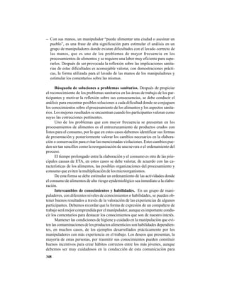 348
− Con sus manos, un manipulador “puede alimentar una ciudad o asesinar un
pueblo”, es una frase de alta significación para estimular el análisis en un
grupo de manipuladores donde existan dificultades con el lavado correcto de
las manos, que es uno de los problemas de mayor frecuencia en los
procesamientos de alimentos y se requiere una labor muy eficiente para supe-
rarlos. Después de ser provocada la reflexión sobre las implicaciones sanita-
rias de estas dificultades es aconsejable valorar, con demostraciones prácti-
cas, la forma utilizada para el lavado de las manos de los manipuladores y
estimular los comentarios sobre las mismas.
Búsqueda de soluciones a problemas sanitarios. Después de propiciar
el reconocimiento de los problemas sanitarios en las áreas de trabajo de los par-
ticipantes y motivar la reflexión sobre sus consecuencias, se debe conducir el
análisis para encontrar posibles soluciones a cada dificultad donde se conjuguen
los conocimientos sobre el procesamiento de los alimentos y los aspectos sanita-
rios. Los mejores resultados se encuentran cuando los participantes valoran como
suyas las correcciones pertinentes.
Uno de los problemas que con mayor frecuencia se presentan en los
procesamientos de alimentos es el entrecruzamiento de productos crudos con
listos para el consumo, por lo que en estos casos debemos identificar sus formas
de presentación y posteriormente valorar los cambios necesarios en la elabora-
ción o conservación para evitar las mencionadas violaciones. Estos cambios pue-
den ser tan sencillos como la reorganización de una nevera o el ordenamiento del
proceso.
El tiempo prolongado entre la elaboración y el consumo es otra de las prin-
cipales causas de ETA, en estos casos se debe valorar, de acuerdo con las ca-
racterísticas de los alimentos, las posibles organizaciones del procesamiento y
consumo que eviten la multiplicación de los microorganismos.
De esta forma se debe estimular un ordenamiento de las actividades donde
el consumo de alimentos de alto riesgo epidemiológico sea inmediato a la elabo-
ración.
Intercambios de conocimientos y habilidades. En un grupo de mani-
puladores, con diferentes niveles de conocimientos o habilidades, se pueden ob-
tener buenos resultados a través de la valoración de las experiencias de algunos
participantes. Debemos recordar que la forma de expresión de un compañero de
trabajo será mejor comprendida por el manipulador, aunque es importante condu-
cir los comentarios para destacar los conocimientos que son de nuestro interés.
Mantener las condiciones de higiene y cuidado en la manipulación que evi-
ten las contaminaciones de los productos alimenticios son habilidades dependien-
tes, en muchos casos, de los ejemplos desarrollados prácticamente por los
manipuladores con más experiencia en el trabajo. Los deseos que presentan, la
mayoría de estas personas, por trasmitir sus conocimientos pueden constituir
buenos incentivos para crear hábitos correctos entre los más jóvenes, aunque
debemos ser muy cuidadosos en la conducción de esta comunicación para
 