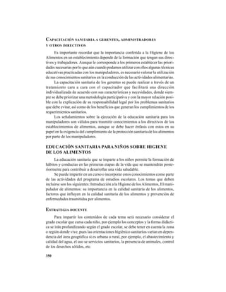 350
CAPACITACIÓN SANITARIA A GERENTES, ADMINISTRADORES
Y OTROS DIRECTIVOS
Es importante recordar que la importancia conferida a la Higiene de los
Alimentos en un establecimiento depende de la formación que tengan sus direc-
tivos y trabajadores. Aunque le corresponde a los primeros establecer las priori-
dades necesarias por lo que aún cuando podamos utilizar con ellos algunas técnicas
educativas practicadas con los manipuladores, es necesario valorar la utilización
de sus conocimientos sanitarios en la conducción de las actividades alimentarias.
La capacitación sanitaria de los gerentes se puede realizar a través de un
tratamiento cara a cara con el capacitador que facilitará una dirección
individualizada de acuerdo con sus características y necesidades, donde siem-
pre se debe priorizar una metodología participativa y con la mayor relación posi-
ble con la explicación de su responsabilidad legal por los problemas sanitarios
que debe evitar, así como de los beneficios que generan los cumplimientos de los
requerimientos sanitarios.
Los señalamientos sobre la ejecución de la educación sanitaria para los
manipuladores son válidos para trasmitir conocimientos a los directivos de los
establecimientos de alimentos, aunque se debe hacer énfasis con estos en su
papel en la exigencia del cumplimiento de la protección sanitaria de los alimentos
por parte de los manipuladores.
EDUCACIÓN SANITARIA PARA NIÑOS SOBRE HIGIENE
DE LOS ALIMENTOS
La educación sanitaria que se imparte a los niños permite la formación de
hábitos y conductas en las primeras etapas de la vida que se mantendrán poste-
riormente para contribuir a desarrollar una vida saludable.
Se puede impartir en un curso o incorporar estos conocimientos como parte
de las actividades del programa de estudios escolares. Los temas que deben
incluirse son los siguientes: Introducción a la Higiene de losAlimentos, El mani-
pulador de alimentos: su importancia en la calidad sanitaria de los alimentos,
factores que influyen en la calidad sanitaria de los alimentos y prevención de
enfermedades trasmitidas por alimentos.
ESTRATEGIA DOCENTE
Para impartir los contenidos de cada tema será necesario considerar el
grado escolar que cursa cada niño, por ejemplo los conceptos y la forma didácti-
ca se irán profundizando según el grado escolar, se debe tener en cuenta la zona
o región donde vive, pues las orientaciones higiénico sanitarios varían en depen-
dencia del área geográfica si es urbana o rural, por ejemplo, el abastecimiento y
calidad del agua, el uso se servicios sanitarios, la presencia de animales, control
de los desechos sólidos, etc.
 