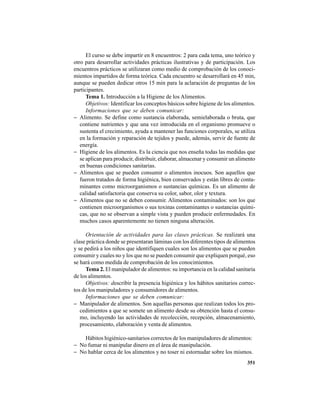 351
El curso se debe impartir en 8 encuentros: 2 para cada tema, uno teórico y
otro para desarrollar actividades prácticas ilustrativas y de participación. Los
encuentros prácticos se utilizaran como medio de comprobación de los conoci-
mientos impartidos de forma teórica. Cada encuentro se desarrollará en 45 min,
aunque se pueden dedicar otros 15 min para la aclaración de preguntas de los
participantes.
Tema 1. Introducción a la Higiene de los Alimentos.
Objetivos: Identificar los conceptos básicos sobre higiene de los alimentos.
Informaciones que se deben comunicar:
− Alimento. Se define como sustancia elaborada, semielaborada o bruta, que
contiene nutrientes y que una vez introducida en el organismo promueve o
sustenta el crecimiento, ayuda a mantener las funciones corporales, se utiliza
en la formación y reparación de tejidos y puede, además, servir de fuente de
energía.
− Higiene de los alimentos. Es la ciencia que nos enseña todas las medidas que
se aplican para producir, distribuir, elaborar, almacenar y consumir un alimento
en buenas condiciones sanitarias.
− Alimentos que se pueden consumir o alimentos inocuos. Son aquellos que
fueron tratados de forma higiénica, bien conservados y están libres de conta-
minantes como microorganismos o sustancias químicas. Es un alimento de
calidad satisfactoria que conserva su color, sabor, olor y textura.
− Alimentos que no se deben consumir. Alimentos contaminados: son los que
contienen microorganismos o sus toxinas contaminantes o sustancias quími-
cas, que no se observan a simple vista y pueden producir enfermedades. En
muchos casos aparentemente no tienen ninguna alteración.
Orientación de actividades para las clases prácticas. Se realizará una
clase práctica donde se presentaran láminas con los diferentes tipos de alimentos
y se pedirá a los niños que identifiquen cuales son los alimentos que se pueden
consumir y cuales no y los que no se pueden consumir que expliquen porqué, eso
se hará como medida de comprobación de los conocimientos.
Tema 2. El manipulador de alimentos: su importancia en la calidad sanitaria
de los alimentos.
Objetivos: describir la presencia higiénica y los hábitos sanitarios correc-
tos de los manipuladores y consumidores de alimentos.
Informaciones que se deben comunicar:
− Manipulador de alimentos. Son aquellas personas que realizan todos los pro-
cedimientos a que se somete un alimento desde su obtención hasta el consu-
mo, incluyendo las actividades de recolección, recepción, almacenamiento,
procesamiento, elaboración y venta de alimentos.
Hábitos higiénico-sanitarios correctos de los manipuladores de alimentos:
− No fumar ni manipular dinero en el área de manipulación.
− No hablar cerca de los alimentos y no toser ni estornudar sobre los mismos.
 