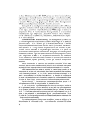 26
en el uso del número más probable (NMP), esta es una técnica laboriosa, lenta y
requiere mayor volumen de material de laboratorio, pero es mucho más sensible,
muy utilizada en el estudio de agua potable y de alimentos, tales como mariscos
y pescados. Además, es muy apropiada para detectar células fisiológicamente
dañadas que con frecuencia están en los alimentos procesados.
La mayoría de las investigaciones realizadas en alimentos sobre coliformes
se practican mediante el método de placa vertida en agar bilis rojo-violeta, el cual
es más rápido, económico y reproducible que el NMP, aunque no permite la
recuperación directa de bacterias dañadas fisiológicamente, ni la detección de
concentraciones bajas del producto. Otro método empleado para la determina-
ción de coliformes es el de filtración por membrana, fundamentalmente emplea-
do en análisis de aguas.
Coliformes fecales (termotolerantes). En 1904 Ejikman descubrió que
los coliformes presuntivos de contaminación fecal producen gas en un medio de
glucosa incubado a 46 °C, mientras que los no fecales no lo hacen. El término
surgió como un intento de encontrar métodos rápidos y confiables, para demos-
trar la presencia de E. coli y variantes muy relacionadas, sin necesidad de puri-
ficar los cultivos obtenidos en las pruebas para coniformes, o de aplicar las
relativamente costosas pruebas confirmatorias. Este grupo se refiere a aquellos
coliformes que tienen capacidad para fermentar la lactosa con producción de
gas a temperaturas de 44 a 45 ºC; excepto este señalamiento, los coliformes
fecales se identifican con el resto de los coliformes en relación con su resistencia
al medio ambiente, agentes químicos y factores que favorecen o impiden su
desarrollo.
En los últimos años se considera que el término coliformes fecales debe
sustituirse por coliformes termotolerantes, ya que el calificativo fecal subraya un
origen y por tanto implicaciones que están lejos de sustentarse en la realidad.
Para el recuento de este grupo se requiere un control muy riguroso de la
temperatura de incubación, generalmente baño María de precisión con límites de
variación no mayores de 0,2 ºC. La técnica para su recuento casi siempre es el
NMP a una temperatura de incubación de 44,5 ± 0,2 ºC. El NMP se computariza
en tablas correspondientes de la forma indicada para los coliformes totales. Los
métodos de filtración por membrana también pueden emplearse en este caso.
Escherichia coli. Es el representante genuino de origen fecal, ya que es el
indicador más confiable de contaminación fecal en alimentos.
E. coli es un germen cuyo hábitat natural es al tracto entérico del hombre y
de los animales de sangre caliente, por ello la presencia de este microorganismo
en un alimento indica, casi siempre, contaminación directa o indirecta de origen
fecal. Es el indicador clásico de posible presencia de patógenos entéricos en el
agua, en los moluscos, en los productos lácteos y en otros alimentos. Cifras
elevadas de E. coli en un alimento sugieren falta de limpieza en su manipulación
y almacenamiento inadecuado.
Los métodos de detección son muy parecidos a los que se utilizan en la
determinación de coliformes fecales y en ocasiones los mismos (NMP, placa
 