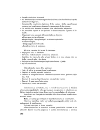 352
− Lavado correcto de las manos.
− No deben manipular alimentos personas enfermas, con afecciones de la piel o
de trasmisión digestiva.
− Garantizar las condiciones higiénicas de las cocinas y de las superficies en
contacto con los alimentos durante el procesamiento de los mismos.
− No introducir los dedos en los vasos o tocar los alimentos preparados.
− No almacenar objetos de uso personal en áreas donde esté expuesto el ali-
mento.
− Higiene personal adecuada del manipulador de alimento:
• Uñas sanas, cortas y limpias.
• Ropas limpias y apropiadas para la actividad que realiza.
• Cabello recogido.
• Limpieza personal adecuada.
• Lavado correcto de las manos.
Técnicas correctas del lavado de las manos:
− Enjuagarse hasta el antebrazo.
− Jabonarse cuidadosamente las manos y antebrazo.
− Cepillarse las manos, las uñas y hacer énfasis en la zona situada entre los
dedos y entre la uñas y los dedos.
− Enjuagarse con abundante agua limpia para eliminar el jabón.
− Secarse totalmente.
El lavado de las manos debe realizarse:
− Antes de iniciar la preparación de los alimentos.
− Después de usar los servicios sanitarios.
− Después de manipular material contaminado (dinero, basura, pañuelos, cajo-
nes, etc.).
− Después de tocarse el cabello, nariz u otra parte del cuerpo.
− Después de tocar superficies sucias.
− Tantas veces como sea necesario.
Orientación de actividades para el período interencuentro: al finalizar
el encuentro se pedirá a los niños que expresen sus opiniones en relación con los
hábitos higiénicos-sanitarios que deben tener los manipuladores de alimentos.
Se realizará una clase práctica donde los niños desarrollen el lavado correc-
to de las manos.
Tema 3. Factores que influyen en la calidad sanitaria de los alimentos.
Objetivos: identificar cuáles son los factores que pueden influir en la cali-
dad sanitaria de los alimentos.
Informaciones que se deben trasmitir:
Protección sanitaria de alimentos. Se deben garantizar los cuidados de los
alimentos durante todas las etapas de su cadena alimentaria que se extiende
 