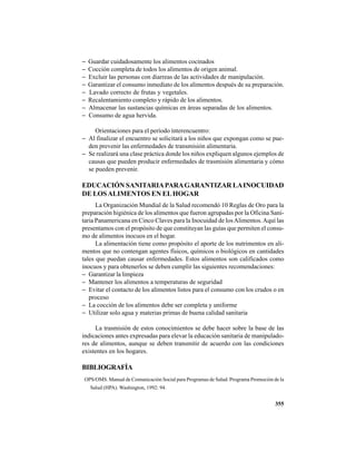 355
− Guardar cuidadosamente los alimentos cocinados
− Cocción completa de todos los alimentos de origen animal.
− Excluir las personas con diarreas de las actividades de manipulación.
− Garantizar el consumo inmediato de los alimentos después de su preparación.
− Lavado correcto de frutas y vegetales.
− Recalentamiento completo y rápido de los alimentos.
− Almacenar las sustancias químicas en áreas separadas de los alimentos.
− Consumo de agua hervida.
Orientaciones para el período ínterencuentro:
− Al finalizar el encuentro se solicitará a los niños que expongan como se pue-
den prevenir las enfermedades de transmisión alimentaria.
− Se realizará una clase práctica donde los niños expliquen algunos ejemplos de
causas que pueden producir enfermedades de trasmisión alimentaria y cómo
se pueden prevenir.
EDUCACIÓN SANITARIAPARAGARANTIZAR LAINOCUIDAD
DE LOSALIMENTOS EN ELHOGAR
La Organización Mundial de la Salud recomendó 10 Reglas de Oro para la
preparación higiénica de los alimentos que fueron agrupadas por la Oficina Sani-
taria Panamericana en Cinco Claves para la Inocuidad de losAlimentos.Aquí las
presentamos con el propósito de que constituyan las guías que permiten el consu-
mo de alimentos inocuos en el hogar.
La alimentación tiene como propósito el aporte de los nutrimentos en ali-
mentos que no contengan agentes físicos, químicos o biológicos en cantidades
tales que puedan causar enfermedades. Estos alimentos son calificados como
inocuos y para obtenerlos se deben cumplir las siguientes recomendaciones:
− Garantizar la limpieza
− Mantener los alimentos a temperaturas de seguridad
− Evitar el contacto de los alimentos listos para el consumo con los crudos o en
proceso
− La cocción de los alimentos debe ser completa y uniforme
− Utilizar solo agua y materias primas de buena calidad sanitaria
La trasmisión de estos conocimientos se debe hacer sobre la base de las
indicaciones antes expresadas para elevar la educación sanitaria de manipulado-
res de alimentos, aunque se deben transmitir de acuerdo con las condiciones
existentes en los hogares.
BIBLIOGRAFÍA
OPS/OMS. Manual de Comunicación Social para Programas de Salud. Programa Promoción de la
Salud (HPA). Washington, 1992: 94.
 