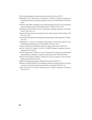 356
FAO. Guía Metodológica de Comunicación Social en Nutrición. Roma, 1996: 25.
Mathias-RG; Sizto-R; Hazlewood-A; Cocksedge-W. The effects of inspection frequency and
food handler education on restaurant inspection violations. Can-J-Public-Health. 1995; 86(1):
46-50.
Powell-SC;Attwell-RW.Acomparative study of food retail premises by means of visual inspection
and microbiological quality of food. Epidemiol-Infect. 1995 Feb; 114(1): 143-51.
Galal-Gorchev-H. Key elements of food contamination monitoring programmes. Food-Addit-
Contam. 1993; 10(1): 1-4.
Johnston-AM. Meat inspection and education for the 1990s and beyond. J-R-Soc-Health. 1995
Feb; 115(1): 40-3.
Crawford-LM. The optimum microbiological food safety program. Infect-Agents-Dis. 1994 Dec;
3(6): 324-7
Cunningham-CJ. A survey of the attitudes and perceptions of food service operators in the
Hamilton-Wentworth Region. Can-J-Public-Health. 1993; 84(2): 107-11.
Ucellani V. Ejemplos de actividades de capacitación. Dialogo sobre la diarrea 1995;52:4-5.
Jacas M, Álvarez M S, Mateos L, Just M L. El ARIPCC aplicado a comedores colectivos.
Alimentaria 1997;279:65-69.
Grillo M, Lengomín M E, Caballero A, Castro A, Hernéndez A M. Análisis de las enfermedades
transmitidas por los alimentos en Cuba. Rev Cubana Aliment Nutr 1996;10(2)100-104.
Fukumoto M, del Aguila R, Kendall C, Pederson D. ¿Por qué las madres se lavan las manos?
Dialogo sobre las diarreas 1991;38:9.
Bradley S. Aprendizaje participatorio. Dialogo sobre la diarrea 1996;54:2-12.
Manzanera C, Marín D, Paredes P. Control higiénico sanitario de comedores colectivos de centros
escolares en el área III de salud de la región de Murcia. Alimentaria 1997;281:31-34.
Camps M, Pujol M. La formación del personal en la industria alimentaria. Alimentaria
1997;279:71-77.
 