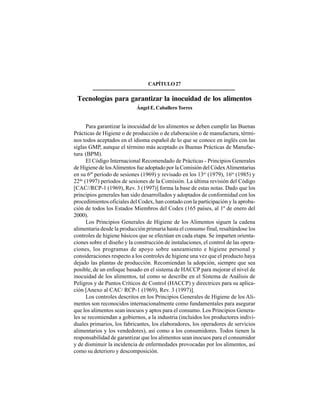 357
CAPÍTULO27
Tecnologías para garantizar la inocuidad de los alimentos
Ángel E. Caballero Torres
Para garantizar la inocuidad de los alimentos se deben cumplir las Buenas
Prácticas de Higiene o de producción o de elaboración o de manufactura, térmi-
nos todos aceptados en el idioma español de lo que se conoce en inglés con las
siglas GMP, aunque el término más aceptado es Buenas Prácticas de Manufac-
tura (BPM).
El Código Internacional Recomendado de Prácticas - Principios Generales
de Higiene de losAlimentos fue adoptado por la Comisión del CódexAlimentarius
en su 6t
º período de sesiones (1969) y revisado en los 13er
(1979), 16to
(1985) y
22do
(1997) períodos de sesiones de la Comisión. La última revisión del Código
[CAC//RCP-1 (1969), Rev. 3 (1997)] forma la base de estas notas. Dado que los
principios generales han sido desarrollados y adoptados de conformidad con los
procedimientos oficiales del Codex, han contado con la participación y la aproba-
ción de todos los Estados Miembros del Codex (165 países, al 1º de enero del
2000).
Los Principios Generales de Higiene de los Alimentos siguen la cadena
alimentaria desde la producción primaria hasta el consumo final, resaltándose los
controles de higiene básicos que se efectúan en cada etapa. Se imparten orienta-
ciones sobre el diseño y la construcción de instalaciones, el control de las opera-
ciones, los programas de apoyo sobre saneamiento e higiene personal y
consideraciones respecto a los controles de higiene una vez que el producto haya
dejado las plantas de producción. Recomiendan la adopción, siempre que sea
posible, de un enfoque basado en el sistema de HACCP para mejorar el nivel de
inocuidad de los alimentos, tal como se describe en el Sistema de Análisis de
Peligros y de Puntos Críticos de Control (HACCP) y directrices para su aplica-
ción [Anexo al CAC/ RCP-1 (1969), Rev. 3 (1997)].
Los controles descritos en los Principios Generales de Higiene de los Ali-
mentos son reconocidos internacionalmente como fundamentales para asegurar
que los alimentos sean inocuos y aptos para el consumo. Los Principios Genera-
les se recomiendan a gobiernos, a la industria (incluidos los productores indivi-
duales primarios, los fabricantes, los elaboradores, los operadores de servicios
alimentarios y los vendedores), así como a los consumidores. Todos tienen la
responsabilidad de garantizar que los alimentos sean inocuos para el consumidor
y de disminuir la incidencia de enfermedades provocadas por los alimentos, así
como su deterioro y descomposición.
 
