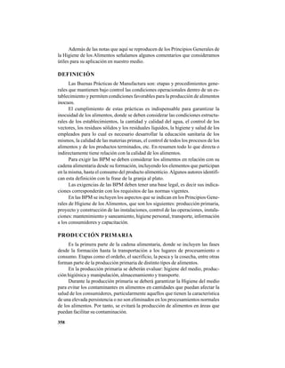 358
Además de las notas que aquí se reproducen de los Principios Generales de
la Higiene de los Alimentos señalamos algunos comentarios que consideramos
útiles para su aplicación en nuestro medio.
DEFINICIÓN
Las Buenas Prácticas de Manufactura son: etapas y procedimientos gene-
rales que mantienen bajo control las condiciones operacionales dentro de un es-
tablecimiento y permiten condiciones favorables para la producción de alimentos
inocuos.
El cumplimiento de estas prácticas es indispensable para garantizar la
inocuidad de los alimentos, donde se deben considerar las condiciones estructu-
rales de los establecimientos, la cantidad y calidad del agua, el control de los
vectores, los residuos sólidos y los residuales líquidos, la higiene y salud de los
empleados para lo cual es necesario desarrollar la educación sanitaria de los
mismos, la calidad de las materias primas, el control de todos los procesos de los
alimentos y de los productos terminados, etc. En resumen todo lo que directa o
indirectamente tiene relación con la calidad de los alimentos.
Para exigir las BPM se deben considerar los alimentos en relación con su
cadena alimentaria desde su formación, incluyendo los elementos que participan
en la misma, hasta el consumo del producto alimenticio.Algunos autores identifi-
can esta definición con la frase de la granja al plato.
Las exigencias de las BPM deben tener una base legal, es decir sus indica-
ciones corresponderán con los requisitos de las normas vigentes.
En las BPM se incluyen los aspectos que se indican en los Principios Gene-
rales de Higiene de los Alimentos, que son los siguientes: producción primaria,
proyecto y construcción de las instalaciones, control de las operaciones, instala-
ciones: mantenimiento y saneamiento, higiene personal, transporte, información
a los consumidores y capacitación.
PRODUCCIÓN PRIMARIA
Es la primera parte de la cadena alimentaria, donde se incluyen las fases
desde la formación hasta la transportación a los lugares de procesamiento o
consumo. Etapas como el ordeño, el sacrificio, la pesca y la cosecha, entre otras
forman parte de la producción primaria de distinto tipos de alimentos.
En la producción primaria se deberán evaluar: higiene del medio, produc-
ción higiénica y manipulación, almacenamiento y transporte.
Durante la producción primaria se deberá garantizar la Higiene del medio
para evitar los contaminantes en alimentos en cantidades que puedan afectar la
salud de los consumidores, particularmente aquellos que tienen la característica
de una elevada persistencia o no son eliminados en los procesamientos normales
de los alimentos. Por tanto, se evitará la producción de alimentos en áreas que
puedan facilitar su contaminación.
 