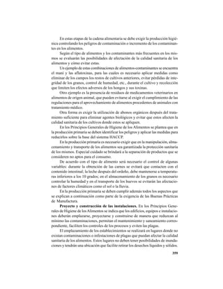 359
En estas etapas de la cadena alimentaria se debe exigir la producción higié-
nica controlando los peligros de contaminación o incremento de los contaminan-
tes en los alimentos.
Según el tipo de alimentos y los contaminantes más frecuentes en los mis-
mos se evaluarán las posibilidades de afectación de la calidad sanitaria de los
alimentos y cómo evitar estas.
Un ejemplo de estas combinaciones de alimentos-contaminantes se encuentra
el maní y las aflatoxinas, para las cuales es necesario aplicar medidas como
eliminar de los campos los restos de cultivos anteriores, evitar pérdidas de inte-
gridad de los granos, control de humedad, etc., durante el cultivo y recolección
que limiten los efectos adversos de los hongos y sus toxinas.
Otro ejemplo es la presencia de residuos de medicamentos veterinarios en
alimentos de origen animal, que pueden evitarse al exigir el cumplimiento de las
regulaciones para el aprovechamiento de alimentos procedentes de animales con
tratamiento médico.
Otra forma es exigir la utilización de abonos orgánicos después del trata-
miento suficiente para eliminar agentes biológicos y evitar que estos afecten la
calidad sanitaria de los cultivos donde estos se apliquen.
En los Principios Generales de Higiene de los Alimentos se plantea que en
la producción primaria se deben identificar los peligros y aplicar las medidas para
reducirlos sobre la base del sistema HACCP.
En la producción primaria es necesario exigir que en la manipulación, alma-
cenamiento y transporte de los alimentos sea garantizada la protección sanitaria
de los mismos. Especial cuidado se brindará a la separación de productos que se
consideren no aptos para el consumo.
De acuerdo con el tipo de alimento será necesario el control de algunas
variables: durante la obtención de las carnes se evitará que contacten con el
contenido intestinal; la leche después del ordeño, debe mantenerse a temperatu-
ras inferiores a los 10 grados; en el almacenamiento de los granos es necesario
controlar la humedad y en el transporte de los huevos se evitarán las afectacio-
nes de factores climáticos como el sol o la lluvia.
En la producción primaria se deben cumplir además todos los aspectos que
se explican a continuación como parte de la exigencia de las Buenas Prácticas
de Manufactura.
Proyecto y construcción de las instalaciones. En los Principios Gene-
rales de Higiene de losAlimentos se indica que los edificios, equipos e instalacio-
nes deberán emplazarse, proyectarse y construirse de manera que reduzcan al
mínimo las contaminaciones, permitan el mantenimiento y saneamiento corres-
pondiente, faciliten los controles de los procesos y eviten las plagas.
El emplazamiento de los establecimientos se realizará en lugares donde no
existan contaminaciones o infestaciones de plagas que puedan afectar la calidad
sanitaria de los alimentos. Estos lugares no deben tener posibilidades de inunda-
ciones y tendrán una ubicación que facilite retirar los desechos líquidos y sólidos.
 