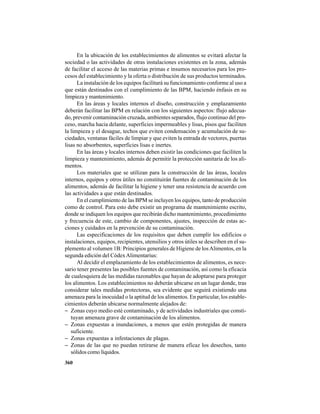 360
En la ubicación de los establecimientos de alimentos se evitará afectar la
sociedad o las actividades de otras instalaciones existentes en la zona, además
de facilitar el acceso de las materias primas e insumos necesarios para los pro-
cesos del establecimiento y la oferta o distribución de sus productos terminados.
La instalación de los equipos facilitará su funcionamiento conforme al uso a
que están destinados con el cumplimiento de las BPM, haciendo énfasis en su
limpieza y mantenimiento.
En las áreas y locales internos el diseño, construcción y emplazamiento
deberán facilitar las BPM en relación con los siguientes aspectos: flujo adecua-
do, prevenir contaminación cruzada, ambientes separados, flujo continuo del pro-
ceso, marcha hacia delante, superficies impermeables y lisas, pisos que faciliten
la limpieza y el desague, techos que eviten condensación y acumulación de su-
ciedades, ventanas fáciles de limpiar y que eviten la entrada de vectores, puertas
lisas no absorbentes, superficies lisas e inertes.
En las áreas y locales internos deben existir las condiciones que faciliten la
limpieza y mantenimiento, además de permitir la protección sanitaria de los ali-
mentos.
Los materiales que se utilizan para la construcción de las áreas, locales
internos, equipos y otros útiles no constituirán fuentes de contaminación de los
alimentos, además de facilitar la higiene y tener una resistencia de acuerdo con
las actividades a que están destinados.
En el cumplimiento de las BPM se incluyen los equipos, tanto de producción
como de control. Para esto debe existir un programa de mantenimiento escrito,
donde se indiquen los equipos que recibirán dicho mantenimiento, procedimiento
y frecuencia de este, cambio de componentes, ajustes, inspección de estas ac-
ciones y cuidados en la prevención de su contaminación.
Las especificaciones de los requisitos que deben cumplir los edificios o
instalaciones, equipos, recipientes, utensilios y otros útiles se describen en el su-
plemento al volumen 1B: Principios generales de Higiene de losAlimentos, en la
segunda edición del CódexAlimentarius:
Al decidir el emplazamiento de los establecimientos de alimentos, es nece-
sario tener presentes las posibles fuentes de contaminación, así como la eficacia
de cualesquiera de las medidas razonables que hayan de adoptarse para proteger
los alimentos. Los establecimientos no deberán ubicarse en un lugar donde, tras
considerar tales medidas protectoras, sea evidente que seguirá existiendo una
amenaza para la inocuidad o la aptitud de los alimentos. En particular, los estable-
cimientos deberán ubicarse normalmente alejados de:
− Zonas cuyo medio esté contaminado, y de actividades industriales que consti-
tuyan amenaza grave de contaminación de los alimentos.
− Zonas expuestas a inundaciones, a menos que estén protegidas de manera
suficiente.
− Zonas expuestas a infestaciones de plagas.
− Zonas de las que no puedan retirarse de manera eficaz los desechos, tanto
sólidos como líquidos.
 