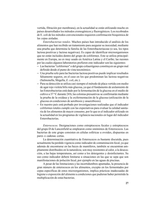 27
vertida, filtración por membrana), en la actualidad se están utilizando mucho en
países desarrollados los métodos cromogénicos y fluorogénicos. Los recobrados
de E. coli de los métodos convencionales requieren confirmación bioquímica de
las cepas aisladas.
Enterobacterias totales. Muchos países han introducido el análisis de los
alimentos que han recibido un tratamiento para asegurar su inocuidad, mediante
una prueba que determina la familia de las Enterobacteriaceae (o sea, los tipos
lactosa positivas y lactosa negativas). Es capaz de identificar microorganismos
que no están incluidos dentro del grupo de coliformes. Este se utiliza principal-
mente en Europa, no es muy usado en América Latina y el Caribe; las razones
por las cuales algunos laboratorios prefieren este indicador son las siguientes:
− Las bacterias "coliformes" o del grupo coliaerógenes constituyen un grupo mal
definido desde el punto de vista taxonómico.
− Una prueba solo para las bacterias lactosa positivas puede implicar resultados
falsamente seguros, en el caso en los que predominan las lactosa negativas
(Salmonella, Shigella, E. coli, etc.).
− Para su detección se utiliza casi siempre el método de placa vertida con medio
de agar rojo violeta bilis más glucosa, ya que el fundamento de aislamiento de
las Enterobacterias está dado por la fermentación de la glucosa en el medio de
cultivo a 37 °C durante 24 h; las colonias presuntivas se confirmarán mediante
la prueba de la oxidasa y la oxifermentación de la glucosa (utilización de la
glucosa en condiciones de aerobiosis y anaerobiosis).
− En nuestro país está probado por investigaciones realizadas que el indicador
coliformes totales cumple con las expectativas para evaluar la calidad sanita-
ria de los alimentos de mayor consumo, por lo que es el indicador utilizado en
la actualidad en los programas de vigilancia nacionales en lugar del indicador
Enterobacterias.
Enterococos. Designaciones como estreptococos fecales y estreptococos
del grupo D de Lancenfield se emplearon como sinónimos de Enterococos. Las
bacterias de este grupo consisten en células esféricas u ovoides, dispuestas en
pares o cadenas cortas.
La determinación cuantitativa de Enterococos es bastante discutida, pues
actualmente ha perdido vigencia como indicador de contaminación fecal, ya que
además de encontrarse en las heces de mamíferos, también se encuentran am-
pliamente distribuidos en la naturaleza; son muy resistentes al calor, a la deseca-
ción, a las bajas temperaturas, así como a los detergentes y desinfectantes. Su
uso como indicador deberá limitarse a situaciones en las que se sepa que son
manifestaciones de polución fecal, por ejemplo en las aguas de piscinas.
A pesar de las limitaciones y las incertidumbres apuntadas, la presencia de
gran número de enterococos en los alimentos, excepto en los fermentados por
cepas específicas de estos microorganismos, implica prácticas inadecuadas de
higiene o exposición del alimento a condiciones que pudieran haber permitido la
multiplicación de estas bacterias.
 