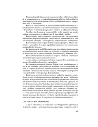 363
Durante el traslado de estos recipientes con residuos sólidos, hasta el área
de su almacenamiento se evitarán afectaciones ce la higiene de la instalación,
igual que en la operación de su extracción del establecimiento para ser transpor-
tados hasta su destino final.
El área de almacenamiento de residuos sólidos debe tener menos de 10 o
C
para disminuir el proceso de descomposición orgánica de los restos de alimentos
y de esta forma evitar olores desagradables. Esta área se debe mantener limpia.
Se debe evitar la caída de residuos sólidos en los tragantes que pueden
implicar obstrucciones en la red de drenaje de los residuales líquidos.
Los recipientes para los desechos, los subproductos y las sustancias no
comestibles o peligrosas deberán ser identificables de manera específicas, estar
adecuadamente fabricados y cuando proceda, hechos de manera impermeables.
Los recipientes utilizados para contener sustancias peligrosas deberán iden-
tificarse y tenerse bajo llave, para impedir la contaminación mal intencionada o
accidental de los alimentos.
En la exigencia de las BPM se incluirá que los residuales líquidos puedan
ser eliminados de las áreas de trabajo con facilidades en el drenaje, la existencia
de instalaciones para su correcta conducción, almacenamiento y disposición final.
En los establecimientos de alimentos se exigirá la ventilación e iluminación
que faciliten la producción de alimentos inocuo.
Ambas pueden ser naturales o artificiales, aunque se debe controlar la tem-
peratura, humedad, condensación o malos olores.
En los establecimientos de alimentos deberán existir instalaciones para el
uso de los empleados como comedores, vestuarios y servicios sanitarios. En
estos, la exigencia de las BPM cumple la doble función de la protección de los
empleados y facilitarles un ambiente adecuado para cumplir sus obligaciones
como parte de las buenas prácticas de manufactura.
Las áreas de recepción y almacenamiento tendrán las siguientes caracte-
rísticas: permitir limpieza y mantenimiento adecuados, evitar acceso y anidamiento
de plagas, proteger alimentos contra la contaminación, proporcionar condiciones
para mínimo deterioro (controles de temperatura y humedad), separación por
área de procesamiento, tener facilidades para refrigeración/congelación, permi-
tir una ventilación suficiente, área separada para sustancias no alimenticias, pun-
tos a considerar, monitoreo de variables como temperatura, humedad, etc.,
practicar rotación de materias primas (primero que entra, primero que sale - p e
p s -fifo), químicos serán empacados, rotulados y manejados por personal debi-
damente entrenado, devoluciones o rechazos bien identificados, inspección de
materias primas al ingreso, llevar registros de inspecciones y monitoreo.
CONTROL DE LAS OPERACIONES
A través del control de las operaciones es posible garantizar la producción
de alimentos inocuos y aptos para el consumo, para lo cual es necesario exigir el
 