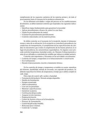 364
cumplimiento de los requisitos sanitarios de las materias primas y de todo el
procesamiento hasta el consumo de los productos alimenticios.
En las diferentes actividades o etapas del proceso en los establecimientos
de alimentos, se deben mantener controles que respondan a las siguientes indica-
ciones:
− Identificar etapas fundamentales para garantizar la inocuidad.
− Aplicar procedimientos eficaces de control en esas fases.
− Vigilar los procedimientos de control.
− Examinar los procedimientos periódicamente.
− Controles relacionados con las materias primas.
Se deben controlar en el momento de la recepción, durante el almacena-
miento y antes de su utilización. En la recepción se controlará la procedencia, las
condiciones de transportación, el cumplimiento de las especificaciones de cali-
dad, los documentos que avalan el cumplimiento de las buenas prácticas en el
lugar de procedencia, las características organolépticas. En algunos casos pro-
cede controlar temperatura, humedad, acidez, etc. Durante el almacenamiento y
antes de ser utilizadas se controlarán las variables que indican su calidad sanitaria.
Controles más importantes y frecuentes en las actividades con alimentos:
− Controles de tiempo y temperatura en el almacenamiento o conservación.
− En el enfriamiento.
− Durante el procesamiento, cocción o tratamiento térmico.
En los controles de tiempo y temperatura se tendrán en cuenta: naturaleza
del alimento, durabilidad, método de envasado, uso esperado del producto. Se
deberán especificar los límites de temperatura y tiempo que se deben cumplir en
cada etapa.
Otros tipos de control: pH o acidez y humedad.
− Formulación del producto: fórmula siempre disponible.
− Detalles de formulación.
− Siempre actualizada.
− Aditivos alimentarios.
− Usar solo los permitidos.
− Mantener especificaciones.
− Garantizar su pureza.
− Certificación del proveedor.
− Asegurar niveles máximos.
− Preparación/mezcla.
− Control de factores críticos en la formulación.
− Procesos de fermentación.
− Control del pH/acidez titulable.
− Relaciones peso-volumen.
− Control de to
y tiempo.
 