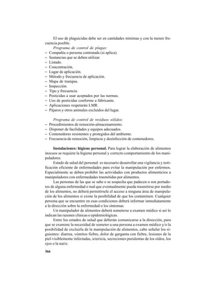 366
El uso de plaguicidas debe ser en cantidades mínimas y con la menor fre-
cuencia posible.
Programa de control de plagas:
− Compañía o persona contratada (si aplica).
− Sustancias que se deben utilizar.
− Listado.
− Concentración.
− Lugar de aplicación.
− Método y frecuencia de aplicación.
− Mapa de trampas.
− Inspección.
− Tipo y frecuencia.
− Pesticidas a usar aceptados por las normas.
− Uso de pesticidas conforme a fabricante.
− Aplicaciones respetarán LMR.
− Pájaros y otros animales excluidos del lugar.
Programa de control de residuos sólidos:
− Procedimientos de remoción-almacenamiento.
− Disponer de facilidades y equipos adecuados.
− Contenedores resistentes y protegidos del ambiente.
− Frecuencia de remoción, limpieza y desinfección de contenedores.
Instalaciones: higiene personal. Para lograr la elaboración de alimentos
inocuos se requiere la higiene personal y correcto comportamiento de los mani-
puladores.
Estado de salud del personal: es necesario desarrollar una vigilancia y noti-
ficación eficiente de enfermedades para evitar la manipulación por enfermos.
Especialmente se deben prohibir las actividades con productos alimenticios a
manipuladores con enfermedades trasmitidas por alimentos.
Las personas de las que se sabe o se sospecha que padecen o son portado-
res de alguna enfermedad o mal que eventualmente pueda trasmitirse por medio
de los alimentos, no deberá permitírsele el acceso a ninguna área de manipula-
ción de los alimentos si existe la posibilidad de que los contaminen. Cualquier
persona que se encuentre en esas condiciones deberá informar inmediatamente
a la dirección sobre la enfermedad o los síntomas.
Un manipulador de alimentos deberá someterse a examen médico si así lo
indican las razones clínicas o epidemiológicas.
Entre los estados de salud que deberán comunicarse a la dirección, para
que se examine la necesidad de someter a una persona a examen médico y/o la
posibilidad de excluirla de la manipulación de alimentos, cabe señalar los si-
guientes: diarrea, vómitos fiebre, dolor de garganta con fiebre, lesiones de la
piel visiblemente infectadas, ictericia, secreciones purulentas de los oídos, los
ojos o la nariz.
 