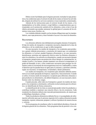 367
Deben existir facilidades para la higiene personal, incluidas la ropa protec-
tora y las condiciones para el correcto lavado de las manos al iniciar las activida-
des, después de utilizar los servicios sanitarios o tocar materiales contaminados.
Además de las instrucciones para el correcto lavado de las manos, a los
manipuladores se les debe orientar y exigir hábitos y comportamientos que co-
rrespondan con la protección sanitaria de los alimentos, como evitar el uso de
objetos personales que puedan amenazar la aptitud para el consumo de los ali-
mentos como joyas, broches, etc.
Los visitantes deberán cumplir con las mismas obligaciones que los manipu-
ladores, usar ropa protectora y tener limitado el acceso a las áreas de alimentos.
TRANSPORTE
Los alimentos deberán estar debidamente protegidos durante el transporte.
El tipo de medios de transporte o recipientes necesarios depende de la clase de
alimentos y de las condiciones en que se deba transportar.
En caso necesario, los medios de transporte y los recipientes para produc-
tos a granel, deberán proyectarse y construirse de manera que: no contaminen
los alimentos o el envase; puedan limpiarse eficazmente y, en caso necesario,
desinfectarse; permitan una separación efectiva entre los distintos alimentos o
entre los alimentos y los artículos no alimentarios, cuando sea necesario durante
el transporte; proporcionen una protección eficaz durante la contaminación, in-
cluidos el polvo y los humos; pueden mantener con eficacia la temperatura, el
grado de humedad, el aire y otras condiciones necesarias para proteger los ali-
mentos contra el crecimiento de microorganismos nocivos o indeseables y contra
el deterioro que los puedan hacer no aptos para el consumo; y permitan controlar,
según sea necesario, la temperatura, la humedad y demás parámetros.
Los medios de transporte y los recipientes para alimentos deberán mante-
nerse en un estado apropiado de limpieza, reparación y funcionamiento. Cuando
se utilice el mismo medio de transporte o recipiente para diferentes alimentos o
para productos no alimentarios, este deberá limpiarse y en caso necesario, desin-
fectarse entre las distintas cargas.
Cuando proceda, sobre todo en el transporte a granel, los medios de trans-
porte y los recipientes se destinarán y utilizarán exclusivamente para los alimen-
tos y se identificarán de forma consecutiva.
La identificación de los lotes es esencial para poder retirar los productos y
contribuye también a mantener una rotación eficaz a las de existencias. Cada
recipiente de alimentos deberá estar marcado permanentemente, de manera que
se identifique el producto y el lote.
Todos los productos alimenticios deberán llevar o ir acompañados de infor-
mación suficiente para que la persona siguiente de la cadena alimenteria pueda
manipular, exponer, almacenar, preparar y utilizar el producto de manera inocua
y correcta.
En los programas de enseñanza sobre la salud deberá abordarse el tema de
la higiene general de los alimentos. Tales programas han de permitir a los con-
 