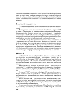368
sumidores comprender la importancia de toda información sobre los productos y
seguir las instrucciones que los acompañan, eligiéndolos con conocimiento de
causa. En particular, deberá informarse a los consumidores acerca de la relación
entre el control del tiempo-temperatura y las enfermedades trasmitidas por los
alimentos.
CAPACITACIÓN DEL PERSONAL
La capacitación en higiene de los alimentos tiene una importancia funda-
mental.
Todo el personal deberá tener conocimiento de su función y resposabilidad
en cuanto a la protección de los alimentos contra la contaminación o el deterioro.
Quienes manipulan alimentos deberán tener los conocimientos y capacidades
necesarios para poder hacerlo en condiciones higiénicas. Quienes manipulan pro-
ductos químicos de limpieza u otras sustancias químicas potencialmente peligro-
sas deberán ser instruidos sobre las técnicas de manipulación inocua.
Entre los factores que hay que tener en cuenta en la evaluación del nivel de
capacitación necesario figuran los siguientes: la naturaleza del alimento, en par-
ticular las capacidad para sostener el desarrollo de microorganismos patógenos o
de descomposición; la manera de manipular y envasar los alimentos, incluidas las
probabilidades de contaminación; el grado y tipo de elaboración o de la prepara-
ción ulterior antes del consumo final; las condiciones en las hayan de almacenarse
los alimentos; y el tiempo que se prevea que transcurrirá antes del consumo.
RESUMEN
Los Principios Generales de Higiene de los Alimentos establecen una base
para asegurar la higiene de los alimentos, y sientan sólidos cimientos para el
desarrollo eficaz del sistema de HACCP o de otro equivalente. La aplicación de
los principios generales y de las buenas prácticas de fabricación (BPF) permite
al productor operar en condiciones favorables para la producción de alimentos
inocuos.
Tema: Introducción al sistema de análisis de peligros y puntos críticos de
control (HACCP).Análisis de peligros, Determinación de puntos críticos, Deter-
minación de límites críticos, Vigilancia, Medidas correctivas, Verificación. Regis-
tro.
El sistema HACCP constituye un orden lógico de los conocimientos aporta-
dos por la ciencia que es la Higiene de los Alimentos que se caracteriza por la
aplicación sistémica de los mismos con el objetivo de garantizar la inocuidad de
los alimentos.
Aunque el sistema HACCP es reconocido como la herramienta más com-
pleta para garantizar la inocuidad de los alimentos su utilización es muy limitada
por dificultades objetivas y subjetivas tanto en productores como en controladores
de la calidad sanitaria de los alimentos.
El desconocimiento de sus principios y posibles aplicaciones se manifiesta
en productores y controladores por renunciar a su uso debido a que lo consideran
 