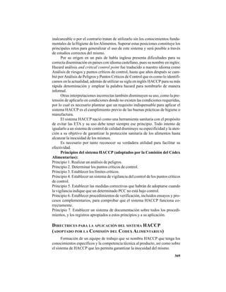 369
inalcanzable o por el contrario tratan de utilizarlo sin los conocimientos funda-
mentales de la Higiene de losAlimentos. Superar estas posiciones constituye los
principales retos para generalizar el uso de este sistema y será posible a través
de estudios correctos del mismo.
Por su origen en un país de habla inglesa presenta dificultades para su
correcta diseminación en países con idioma castellano, pues su nombre en inglés:
Hazard análisis and critical control point fue traducido a nuestro idioma como
Análisis de riesgos y puntos críticos de control, hasta que años después se cam-
bió porAnálisis de Peligros y Puntos Críticos de Control que es como lo identifi-
camos en la actualidad, además de utilizar su sigla en inglés HACCP para su más
rápida denominación y emplear la palabra hazard para nombrarlo de manera
informal.
Otras interpretaciones incorrectas también disminuyen su uso, como la pre-
tensión de aplicarlo en condiciones donde no existen las condiciones requeridas,
por lo cual es necesario plantear que un requisito indispensable para aplicar el
sistema HACCP es el cumplimiento previo de las buenas prácticas de higiene o
manufactura.
El sistema HACCP nació como una herramienta sanitaria con el propósito
de evitar las ETA y su uso debe tener siempre ese principio. Todo intento de
igualarlo a un sistema de control de calidad disminuye su especificidad y la aten-
ción a su objetivo de garantizar la protección sanitaria de los alimentos hasta
alcanzar la inocuidad de los mismos.
Es necesario por tanto reconocer su verdadera utilidad para facilitar su
efectividad.
Principios del sistema HACCP (adoptados por la Comisión del Códex
Alimentarius):
Principio 1. Realizar un análisis de peligros.
Principio 2. Determinar los puntos críticos de control.
Principio 3. Establecer los límites críticos.
Principio 4. Establecer un sistema de vigilancia del control de los puntos críticos
de control.
Principio 5. Establecer las medidas correctivas que habrán de adoptarse cuando
la vigilancia indique que un determinado PCC no está bajo control.
Principio 6. Establecer procedimientos de verificación, incluidos ensayos y pro-
cesos complementarios, para comprobar que el sistema HACCP funciona co-
rrectamente.
Principio 7. Establecer un sistema de documentación sobre todos los procedi-
mientos, y los registros apropiados a estos principios y a su aplicación.
DIRECTRICES PARA LA APLICACIÓN DEL SISTEMA HACCP
(ADOPTADO POR LA COMISIÓN DEL CODEX ALIMENTARIUS)
Formación de un equipo de trabajo que se nombra HACCP que tenga los
conocimientos específicos y la competencia técnica al producto, así como sobre
el sistema de HACCP que les permita garantizar la inocuidad del mismo.
 