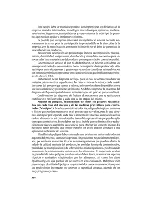 370
Este equipo debe ser multidisciplinario, donde participen los directivos de la
empresa, mandos intermedios, tecnólogos, microbiólogos, químicos, médicos,
veterinarios, ingenieros, manipuladores y representantes de todo tipo de perso-
nas que puedan ayudar a implantar el sistema.
Es posible que la empresa interesada en implantar el sistema necesite ase-
soramiento externo; pero la participación imprescindible es la dirección de la
empresa, con la manifestación constante del interés por el éxito de garantizar la
inocuidad de sus productos.
Realizar una descripción del producto que incluya la composición, procesa-
miento, durabilidad, uso presunto, distribución y otros datos necesarios para co-
nocer todas las características del producto que tengan relación con su inocuidad.
Determinación del uso al que ha de destinarse, se deberán considerar los
usos que realizarán los consumidores donde tienen particular importancia la utili-
zación por parte de personas o grupos que se puedan considerar vulnerables por
ser inmunodeprimidos o presentar otras características que implican mayor ries-
go de adquirir ETA.
Elaboración de un diagrama de flujo, para lo cual se deben considerar las
materias primas u otros ingredientes, las características de todas y cada una de
las etapas del proceso que vamos a valorar, así como los datos disponibles sobre
las fases anteriores y posteriores del mismo. Se debe comprobar la exactitud del
diagrama de flujo comparándolo con todas las etapas del proceso que se analizará.
Confirmación del diagrama de flujo en el proceso real que se realiza para
rectificarlo o ratificar todas y cada una de las etapas del mismo.
Análisis de peligros, enumeración de todos los peligros relaciona-
dos con cada fase del proceso y de las medidas preventivas para contro-
larlos (Principio 1). Se deben considerar todos los peligros biológicos, químicos
o físicos que pueden presentarse en el proceso que se valora, para lo que debe-
mos distinguir por separado cada fase o alimento involucrado en relación con su
cadena alimentaría, así como describir las medidas preventivas que puedan apli-
carse para controlarlos. Estos deben ser de tal índole que su eliminación o reduc-
ción hasta niveles aceptables sea esencial para obtener un alimento inocuo. Es
necesario tener presente que omitir peligros en estos análisis conduce a una
aplicación ineficiente del sistema.
El análisis de peligros debe contemplar una evaluación sanitaria de todos los
aspectos del proceso, las materias primas o ingredientes potencialmente peligro-
sos, por contener sustancias tóxicas o microorganismos que pueden afectar la
salud o la calidad sanitaria del producto, las posibles fuentes de contaminación,
probalidad de multiplicación o de sobrevivir los microorganismos, posibilidad de
incremento de contaminantes químicos en los alimentos. Es importante evaluar
la gravedad de estos peligros para lo cual se deben tener presentes los aspectos
técnicos y sanitarios relacionados con los alimentos, así como los datos
epidemiológicos que puedan ser de interés en esta evaluación. Debemos tener
presente que el análisis de peligros requiere sólidos conocimientos técnicos y que
las predicciones incorrectas no aportan la seguridad deseada, además de ser
muy peligrosas y caras.
 