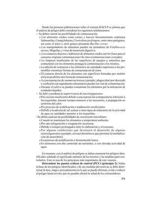 371
Desde las primeras publicaciones sobre el sistema HACCP se plantea que
el análisis de peligro debe considerar los siguientes señalamientos:
− Se deben valorar las posibilidades de contaminación:
• Los alimentos crudos como carnes y huevos frecuentemente contienen
Salmonellas, Campylobacter, Clostridium perfringens, entre otros patógenos,
así como el arroz y otros granos presentan Bacillus cereus
• Los manipuladores de alimentos pueden ser portadores de Estafilococos
aureus, Shigellas, y virus de trasmisión digestiva.
• Los contactos directos e indirectos de alimentos crudos con los listos para el
consumo originan contaminaciones de estos (contaminaciones cruzadas).
• La limpieza insuficiente de las superficies de equipos y utensilios que
contactarán con los alimentos propaga la contaminación a los mismos.
• La adición de sustancias a los alimentos en cantidades superiores a las per-
misibles constituye formas de contaminación de estos.
• El contacto directo de los alimentos con superficies formadas por metales
tóxicos posibilita otra forma de contaminación.
• La incorporación de sustancias tóxicas (ejemplo, plaguicidas) por descuido
o confusión con ingredientes alimentarios pueden ser vías de contaminación.
• Durante el cultivo se pueden contaminar los alimentos por la utilización de
residuales líquidos.
− Se debe considerar la supervivencia de microorganismos:
• Por cocción insuficiente debido a una exposición a temperaturas inferiores a
las requeridas, durante tiempos menores a los necesarios, o propagación no
uniforme del calor.
• Por procesos de acidificación o maduración insuficientes.
• Debido a la adición de sal, azúcar u otros tipos de reductores de la actividad
de agua en cantidades menores a los requeridos.
−Se deben analizar las posibilidades de crecimiento microbiano:
• Cuando se mantienen los alimentos a temperatura ambiente.
• Por una refrigeración o congelación incorrecta.
• Debido a tiempos prolongados entre la elaboración y el consumo.
• Por algunas condiciones que favorecen el desarrollo de algunos
microorganismos (ejemplo, envases herméticos que permiten la multiplica-
ción de anaerobios).
• En procesos de acidificación o fermentación lentos.
• En alimentos con alto contenido de nutrientes, o con elevada actividad de
agua.
En resumen, con el análisis de peligros se deben enumerar los peligros iden-
tificados señalado el significado sanitario de los mismos y las medidas para con-
trolarlos. Este es uno de los principios más importantes de este sistema.
Determinar los puntos críticos de control (PCC) (principio 2). Sobre
la base de los peligros identificados y de sus medidas preventivas se debe deter-
minar la fase, etapa o procedimiento en la que se puede eliminar, evitar o reducir
el peligro hasta niveles que no puedan afectar la salud de los consumidores.
 