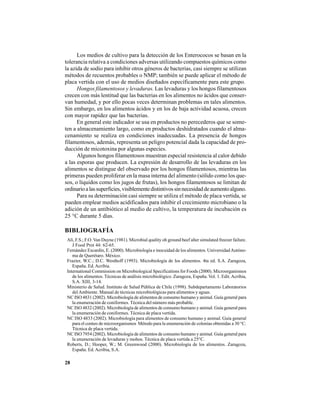 28
Los medios de cultivo para la detección de los Enterococos se basan en la
tolerancia relativa a condiciones adversas utilizando compuestos químicos como
la azida de sodio para inhibir otros géneros de bacterias, casi siempre se utilizan
métodos de recuentos probables o NMP; también se puede aplicar el método de
placa vertida con el uso de medios diseñados específicamente para este grupo.
Hongos filamentosos y levaduras. Las levaduras y los hongos filamentosos
crecen con más lentitud que las bacterias en los alimentos no ácidos que conser-
van humedad, y por ello pocas veces determinan problemas en tales alimentos.
Sin embargo, en los alimentos ácidos y en los de baja actividad acuosa, crecen
con mayor rapidez que las bacterias.
En general este indicador se usa en productos no perecederos que se some-
ten a almacenamiento largo, como en productos deshidratados cuando el alma-
cenamiento se realiza en condiciones inadecuadas. La presencia de hongos
filamentosos, además, representa un peligro potencial dada la capacidad de pro-
ducción de micotoxina por algunas especies.
Algunos hongos filamentosos muestran especial resistencia al calor debido
a las esporas que producen. La expresión de desarrollo de las levaduras en los
alimentos se distingue del observado por los hongos filamentosos, mientras las
primeras pueden proliferar en la masa interna del alimento (sólido como los que-
sos, o líquidos como los jugos de frutas), los hongos filamentosos se limitan de
ordinarioalassuperficies,visiblementedistintivossinnecesidaddeaumentoalguno.
Para su determinación casi siempre se utiliza el método de placa vertida, se
pueden emplear medios acidificados para inhibir el crecimiento microbiano o la
adición de un antibiótico al medio de cultivo, la temperatura de incubación es
25 °C durante 5 días.
BIBLIOGRAFÍA
Ali, F.S.; F.O. Van Duyne (1981). Microbial quality oh ground beef alter simulated freezer failure.
J Food Prot 44: 62-65.
Fernández Escardín, E. (2000). Microbiología e inocuidad de los alimentos. UniversidadAutóno-
ma de Querétaro. México.
Frazier, W.C.; D.C. Westhoff (1993). Microbiología de los alimentos. 4ta ed. S.A. Zaragoza,
España. Ed.Acribia.
International Commission on Microbiological Specifications for Foods (2000). Microorganismos
de los alimentos. Técnicas de análisis microbiológico. Zaragoza, España. Vol. 1. Edit.Acribia,
S.A. XIII, 3-14.
Ministerio de Salud. Instituto de Salud Pública de Chile (1998). Subdepartamento Laboratorios
delAmbiente. Manual de técnicas microbiológicas para alimentos y aguas.
NC ISO 4831 (2002). Microbiología de alimentos de consumo humano y animal. Guía general para
la enumeración de coniformes. Técnica del número más probable.
NC ISO 4832 (2002). Microbiología de alimentos de consumo humano y animal. Guía general para
la enumeración de coniformes. Técnica de placa vertida.
NC ISO 4833 (2002). Microbiología para alimentos de consumo humano y animal. Guía general
para el conteo de microorganismos Método para la enumeración de colonias obtenidas a 30 °C.
Técnica de placa vertida.
NC ISO 7954 (2002). Microbiología de alimentos de consumo humano y animal. Guía general para
la enumeración de levaduras y mohos. Técnica de placa vertida a 25°C.
Roberts, D.; Hooper, W.; M. Greenwood (2000). Microbiología de los alimentos. Zaragoza,
España. Ed. Acribia, S.A.
 