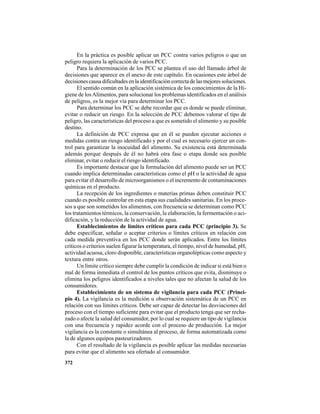 372
En la práctica es posible aplicar un PCC contra varios peligros o que un
peligro requiera la aplicación de varios PCC.
Para la determinación de los PCC se plantea el uso del llamado árbol de
decisiones que aparece en el anexo de este capítulo. En ocasiones este árbol de
decisiones causa dificultades en la identificación correcta de las mejores soluciones.
El sentido común en la aplicación sistémica de los conocimientos de la Hi-
giene de losAlimentos, para solucionar los problemas identificados en el análisis
de peligros, es la mejor vía para determinar los PCC.
Para determinar los PCC se debe recordar que es donde se puede eliminar,
evitar o reducir un riesgo. En la selección de PCC debemos valorar el tipo de
peligro, las características del proceso a que es sometido el alimento y su posible
destino.
La definición de PCC expresa que en él se pueden ejecutar acciones o
medidas contra un riesgo identificado y por el cual es necesario ejercer un con-
trol para garantizar la inocuidad del alimento. Su existencia está determinada
además porque después de él no habrá otra fase o etapa donde sea posible
eliminar, evitar o reducir el riesgo identificado.
Es importante destacar que la formulación del alimento puede ser un PCC
cuando implica determinadas características como el pH o la actividad de agua
para evitar el desarrollo de microorganismos o el incremento de contaminaciones
químicas en el producto.
La recepción de los ingredientes o materias primas deben constituir PCC
cuando es posible controlar en esta etapa sus cualidades sanitarias. En los proce-
sos a que son sometidos los alimentos, con frecuencia se determinan como PCC
los tratamientos térmicos, la conservación, la elaboración, la fermentación o aci-
dificación, y la reducción de la actividad de agua.
Establecimientos de límites críticos para cada PCC (principio 3). Se
debe especificar, señalar o aceptar criterios o límites críticos en relación con
cada medida preventiva en los PCC donde serán aplicados. Entre los límites
críticos o criterios suelen figurar la temperatura, el tiempo, nivel de humedad, pH,
actividad acuosa, cloro disponible, características organolépticas como aspecto y
textura entre otros.
Un límite crítico siempre debe cumplir la condición de indicar si está bien o
mal de forma inmediata el control de los puntos críticos que evita, disminuye o
elimina los peligros identificados a niveles tales que no afectan la salud de los
consumidores.
Establecimiento de un sistema de vigilancia para cada PCC (Princi-
pio 4). La vigilancia es la medición u observación sistemática de un PCC en
relación con sus límites críticos. Debe ser capaz de detectar las desviaciones del
proceso con el tiempo suficiente para evitar que el producto tenga que ser recha-
zado o afecte la salud del consumidor, por lo cual se requiere un tipo de vigilancia
con una frecuencia y rapidez acorde con el proceso de producción. La mejor
vigilancia es la constante o simultánea al proceso, de forma automatizada como
la de algunos equipos pasteurizadores.
Con el resultado de la vigilancia es posible aplicar las medidas necesarias
para evitar que el alimento sea ofertado al consumidor.
 