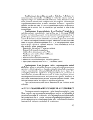 373
Establecimiento de medidas correctivas (Principio 5). Deberán for-
mularse medidas encaminadas a restablecer el control del proceso cuando la
vigilancia indique una tendencia hacia la pérdida del control. Estas medidas de-
berán garantizar la rectificación total para que el proceso pueda continuar según
su programa de forma estable. Se deberá contemplar la conducta a seguir con el
producto afectado. En todos los casos en las medidas se indicará un destino del
producto que se elaboró fuera de control para que no afecte la salud de los
consumidores.
Establecimiento de procedimientos de verificación (Principio 6). Se
deberán establecer procedimientos para verificar que el sistema de HACCP
funciona correctamente, es decir, empleo de información suplementaria y de
pruebas para cerciorarse de que el sistema funciona según lo previsto. La fre-
cuencia de la verificación debe permitir la validación de la aplicación del sistema.
La verificación comprende una revisión para determinar si se han detectados
todos los riesgos, si están determinados los PCC, si son apropiados los límites
críticos, y si es eficiente la vigilancia programa. Como actividades de verifica-
ción se pueden señalar las siguientes:
− Examen del sistema HACCP y de sus registros.
− Evaluación de los análisis de peligros.
− Análisis de la determinación de los PCC.
− Validación de los límites críticos establecidos.
− Validación de la vigilancia.
− Evaluación de las medidas correctivas.
− Examen de las desviaciones y del destino del producto.
− Operaciones para determinar si los PCC están bajo control.
Establecimiento de un sistema de registro y documentación (princi-
pio 7). Para aplicar en su totalidad el sistema es necesario establecer un sistema
de registro eficiente y preciso, en el que deberá incluirse toda la documentación
sobre los procedimientos del sistema HACCP en todas las fases o etapas. Debe
contemplar por tanto los ingredientes, el flujo de elaboración, condiciones de
almacenamiento, durabilidad, especificaciones de calidad, riesgos en el proceso,
medidas preventivas, límites críticos, procedimientos de vigilancia, actividades de
verificación, expedientes de desviaciones, modificaciones en el sistema, y otras
informaciones necesarias para reflejar la inocuidad del alimento.
Estos registros constituyen la prueba documental de que el sistema se está
aplicando.
ALGUNAS CONSIDERACIONES SOBRE EL SISTEMA HACCP
Este sistema es una herramienta para evaluar los peligros sanitarios y esta-
blecer controles que se orienten hacia medidas preventivas con la finalidad de
garantizar la inocuidad de los alimentos sobre la base de los conocimientos de los
factores que contribuyen a causar brotes de enfermedades trasmitidas por ali-
mentos, así como en investigaciones aplicadas sobre ecología, multiplicación e
inactivación de patógenos y toxicología de los alimentos.
 