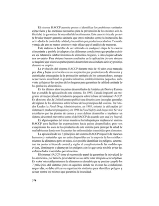 374
El sistema HACCP permite prever e identificar los problemas sanitarios
específicos y las medidas necesarias para la prevención de los mismos con la
finalidad de garantizar la inocuidad de los alimentos. Esta característica le permi-
te brindar mayor garantía sanitaria que otros métodos como la inspección, las
actividades de control de calidad y los análisis por productos acabados. Tienen la
ventaja de que es menos costoso y más eficaz que el análisis de muestras.
Este sistema es factible de ser utilizado en cualquier etapa de la cadena
alimentaria y posible de adaptar a las diferentes condiciones que puedan existir
en los diferentes establecimientos de alimentos, hogares, u otros lugares donde
sea necesario. Para obtener buenos resultados en la aplicación de este sistema
se requiere que todos los participantes desarrollen una conducta activa y positiva
durante su empleo.
La evolución del sistema HACCP durante más de 40 años está marcada
por altas y bajas en relación con su aceptación por productores de alimentos y
autoridades encargadas de la protección sanitaria de los consumidores, aunque
se reconocía su utilidad en grandes industrias, establecimientos pequeños, en la
venta callejera y las cocinas de los hogares para garantizar la calidad sanitaria de
los productos alimenticios.
En los últimos años los países desarrollados deAmérica del Norte y Europa
han extendido la aplicación de este sistema. En 1993, Canadá implantó un pro-
grama de inspección de la industria pesquera sobre la base del sistema HACCP.
En el mismo año, la Unión Europea publicó una directiva con las reglas generales
de higiene de los alimentos sobre la base de los principios del sistema. En Esta-
dos Unidos la Food Drug Administration, en 1995, orientó la utilización del
sistema en productor pesqueros y en 1996 la Food Safety and Inspection Service
estableció que las plantas de carnes y aves debían desarrollar e implantar un
sistema de control preventivo como el de HACCP de acuerdo con una ley federal.
En algunos países del tercer mundo se ha trabajado por implantar el sistema
HACCP para facilitar las exportaciones hacia países desarrollados; pero son
excepciones los usos de los productos de este sistema para proteger la salud de
sus habitantes donde son frecuentes las enfermedades trasmitidas por alimentos.
La aplicación de los 7 principios del sistema HACCP requiere de recursos
humanos y materiales que no están disponibles en la mayoría de los estableci-
mientos de alimentos; pero en todos, si es posible identificar los peligros, determi-
nar los puntos críticos de control y vigilar el cumplimiento de las medidas que
evitan, disminuyen o destruyen los peligros con lo que sería posible evitar las
enfermedades trasmitidas por alimentos.
El sistema HACCP tiene el reconocido papel de garantizar la inocuidad de
los alimentos, por tanto la prioridad de su uso debe estar dirigida a este objetivo.
En todos los establecimientos de alimentos es deseable que se puedan cumplir los
7 principios del sistema; pero en aquellos donde no existan las condiciones
requeridas, se debe utilizar su organización sistémica para identificar peligros y
actuar contra los mismos que garantiza la inocuidad.
 