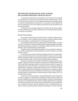 375
RESUMEN DE EJEMPLOS DE APLICACIONES
DE LOS PRINCIPIOS DEL SISTEMA HACCP
Las notas que se presentan a continuación son un resumen de lo que puede
ser una aplicación correcta del sistema HACCP, muchas explicaciones y obser-
vaciones que son necesarias en las actividades prácticas fueron omitidas aunque
los aspectos fundamentales para garantizar la inocuidad si están señalados de
forma resumida para servir como ejemplos que ilutran la forma de utilización de
estos conocimientos.
Se utilizan en estos ejemplos diagramas y símbolos de este sistema señala-
dos en las publicaciones que sobre el mismo fueron conocidas durante los prime-
ros años de su existencia.
LECHE PASTEURIZADA
En una planta pasteurizadora de leche donde se cumplen las Buenas Prác-
ticas de Higiene, y solo se admiten materias primas de buena calidad sanitaria
para ser procesadas, es posible aplicar los 7 principios del sistema:
En esta planta pasteurizadora la administración decidió aplicar el sistema
HACCP y constituyó un sistema multidisciplinario donde participan tecnólogos,
microbiólogos, químicos, ingenieros, veterinarios, médicos, jefes de turno, mani-
puladores, jefe de mantenimiento y administrador.
El equipo realizó la descripción del producto, el uso al que ha de ser destina-
do y elaboró un diagrama de su flujo productivo que fue verificado en las áreas
donde se ejecuta.
Se reconoció que este tipo de alimento pudiera representar un riesgo sanita-
rio para un elevado número de consumidores debido a que sus procesos indus-
triales se realizan por miles de litros en pocas horas, lo cual indica la necesidad de
mantener de forma estable el control de la calidad del flujo tecnológico.
El proceso comienza con la recepción de leche descremada en polvo, man-
tequilla, o leche proveniente de vaquerías, continúa con el almacenamiento hasta
el inicio del flujo tecnológico donde se mezclan la leche en polvo con agua y la
mantequilla previamente fundida. La leche proveniente de vaquería además de
asegurar que se mantenga a temperaturas inferiores a los 10 o
C debe ser clarifi-
cada. La etapa siguiente es la pasteurización y después el envasado que continúa
con el almacenamiento hasta su distribución. De acuerdo con visitas realizadas a
la pasteurizadora se pudo obtener la información para señalar riesgos y PCC, así
como los límites críticos.
En este caso se acepta que leche y mantequilla presentan microorganismos
en formas vegetativas y esporuladas, al igual que la leche en polvo, aunque en
menores cantidades, todo los que constituyen peligros a eliminar o disminuir para
garantizar la inocuidad del alimento. Durante el flujo industrial hay una etapa que
es la pasteurización de la cual conocemos que puede destruir los microorganismos
por un tratamiento térmico elevado, además de evitar la multiplicación de los
sobrevivientes cuando desciende la temperatura del producto a niveles inferiores
 