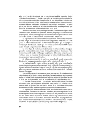 376
a los 10 o
C, es fácil determinar que en esta etapa es un PCC y que los límites
críticos serán temperatura y tiempo a los cuales no sobrevivan o multipliquen los
microorganismos, que pueden afectar la salud de los consumidores o provocar el
deterioro del alimento. Es bien manifiesto que para hacer estos razonamientos es
necesario dominar los factores relacionados con ecología microbiana y tecnolo-
gía de este proceso, además de las características de los microorganismos que
producen enfermedades trasmisibles a través de la leche.
Durante el envasado es necesario garantizar el cierre hermético para evitar
contaminaciones postérmicas, que serían posibles peligros por la contaminación
de patógenos. Para evitar este peligro se determina en esta operación la existen-
cia de PCC donde se debe controlar la hermeticidad del envase.
En la pasteurización sobreviven microorganismos, por lo cual es necesario
evitar el peligro de su multiplicación mediante temperaturas inferiores a los 10 o
C
y esto se debe controlar durante el almacenamiento (etapa que no siempre se
cumple) y la distribución, todo lo que nos lleva a determinar como PCC a estas
etapas donde la temperatura será el límite crítico.
En otros flujos de pasteurización de leche es posible identificar otros peli-
gros a los cuales será necesario buscar dónde y cómo eliminar, disminuir o evitar
los mismos, con lo cual se ratifica que la aplicación del sistema nunca puede ser
realizado como un esquema. Requiere siempre la valoración de las condiciones
existentes en el lugar de su utilización.
Se indican a continuación, de una forma generalizada para la comprensión
del ejemplo, los aspectos más importantes de los principios 4, 5, 6 y 7.
La vigilancia de los puntos críticos se realizó sobre en el control de las
temperaturas y tiempos señalados en cada limite crítico, de forma constante. La
existencia de termómetros y relojes, así como de válvulas autoperadas sensibles
a las temperaturas requeridas, facilitaron la ejecución constante de la vigilancia
durante el proceso.
Las medidas correctivas se establecieron para que, por desviaciones en el
cumplimiento de los límites críticos se realizara la paralización del proceso tecno-
lógico, la reparación del equipamiento afectado y el reproceso inmediato de toda
la leche que fuera producida fuera de los parámetros de control establecidos.
La verificación se planificó y ejecutó para la comprobación del funciona-
miento de todos los equipos de producción y de control. En relación con el
pasteurizador se ejecutó cada una hora la prueba de la fosfatasa y cada cuatro
horas investigaciones microbiológicas del conteo de coniformes totales.
El registro para demostrar la aplicación del sistema tiene como base la
documentación, con actualización diaria, o sobre la procedencia y calidad de las
materias primas, relación de los peligros identificados, los puntos críticos de con-
trol, sus limites críticos, vigilancia, medidas correctivas y verificación, así como
los resultados diarios de este trabajo. También se documentó el comportamiento
de la calidad sanitaria de este producto alcanzado con la aplicación del sistema,
los efectos en la salud de los consumidores y la estabilidad del proceso.
 