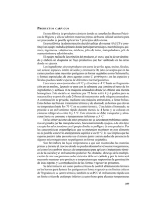 377
PRODUCTOS CÁRNICOS
En una fábrica de productos cárnicos donde se cumplen las Buenas Prácti-
cas de Higiene y sólo se admiten materias primas de buena calidad sanitaria para
ser procesadas es posible aplicar los 7 principios del sistema.
En esta fábrica la administración decidió aplicar el sistema HACCP y cons-
tituyóunequipomultidisciplinariodondeparticipantecnólogos,microbiólogos,quí-
mico, ingenieros, veterinarios, médicos, jefes de turno, manipuladores, jefe de
mantenimiento y administrador.
El equipo realizó la descripción del producto, el uso al que ha de ser destina-
do y elaboró un diagrama de flujo productivo que fue verificado en las áreas
donde se ejecuta.
Los ingredientes de este producto son carne de cerdo, agua, tocino, féculas,
sal, azúcar, especies, nitrito de sodio y extensores De estos se acepta que en las
carnes pueden estar presentes patógenos en forma vegetativa como Salmonella,
y formas esporuladas de otros agentes como C. perfringens; en las especies y
féculas pueden existir esporas de diferentes microorganismos.
Las carnes son conservadas a 0 o
C y el tocino a -3 o
C hasta su fragmenta-
ción en un molino, después se unen con la salmuera que contiene el resto de los
ingredientes y aditivos en la máquina amasadora donde se obtiene una mezcla
homogénea. Esta mezcla se mantiene por 72 horas entre 4 y 6 grados para su
maceración y exposición cada 24 horas de tratamientos en la máquina amasadora.
A continuación se procede, mediante una máquina embutidora, a llenar bolsas.
Estas bolsas reciben un tratamiento térmico y de ahumado en hornos que elevan
su temperatura hasta los 70 o
C en su centro térmico. Concluido el horneado, se
procede a un enfriamiento rápido durante menos de 4 horas y se colocan en
cámaras refrigeradas entre 0 y 5 o
C. Este alimento se debe transportar y alma-
cenar hasta su consumo a temperaturas inferiores a 5 o
C.
En las observaciones de estos procesos no se detectaron problemas sanita-
rios originados por las manipulaciones, funcionamiento de equipos, o de otro tipo;
excepto los relacionados con el propio diseño tecnológico de este producto. Por
las características organolépticas que se pretenden mantener en este alimento
no es posible someterlo a temperatura superior a los 80 o
C, lo cual implica que las
esporas pueden estar presentes en el mismo junto con una reducida presencia de
algunos microorganismos no patógenos en forma vegetativa.
Son favorables las bajas temperaturas a que son mantenidas las materias
primas y durante el proceso donde no pueden desarrollarse los microorganismos,
así como los cambios bruscos de temperaturas para aplicar el tratamiento térmi-
co de la cocción y el enfriamiento posterior. No obstante, el riesgo de la multipli-
cación de microorganismos sobrevivientes debe ser evitado y por lo tanto será
necesario mantener este producto a temperaturas que no permitan la germinación
de esas esporas y la reproducción de las formas vegetativas presentes.
Se determinaron así como puntos críticos de control al tratamiento térmico
en los hornos para destruir los patógenos en forma vegetativa con límites críticos
de 70 grados en su centro térmico, también es un PCC el enfriamiento rápido con
un límite crítico de un tiempo inferior a cuatro horas para alcanzar temperaturas
 