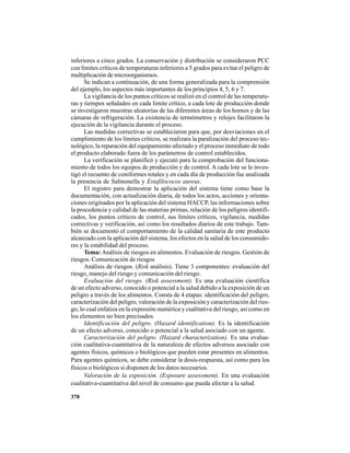 378
inferiores a cinco grados. La conservación y distribución se consideraron PCC
con límites críticos de temperaturas inferiores a 5 grados para evitar el peligro de
multiplicación de microorganismos.
Se indican a continuación, de una forma generalizada para la comprensión
del ejemplo, los aspectos más importantes de los principios 4, 5, 6 y 7.
La vigilancia de los puntos críticos se realizó en el control de las temperatu-
ras y tiempos señalados en cada límite crítico, a cada lote de producción donde
se investigaron muestras aleatorias de las diferentes áreas de los hornos y de las
cámaras de refrigeración. La existencia de termómetros y relojes facilitaron la
ejecución de la vigilancia durante el proceso.
Las medidas correctivas se establecieron para que, por desviaciones en el
cumplimiento de los límites críticos, se realizara la paralización del proceso tec-
nológico, la reparación del equipamiento afectado y el proceso inmediato de todo
el producto elaborado fuera de los parámetros de control establecidos.
La verificación se planificó y ejecutó para la comprobación del funciona-
miento de todos los equipos de producción y de control. A cada lote se le inves-
tigó el recuento de coniformes totales y en cada día de producción fue analizada
la presencia de Salmonella y Estafilococos aureus.
El registro para demostrar la aplicación del sistema tiene como base la
documentación, con actualización diaria, de todos los actos, acciones y orienta-
ciones originados por la aplicación del sistema HACCP, las informaciones sobre
la procedencia y calidad de las materias primas, relación de los peligros identifi-
cados, los puntos críticos de control, sus límites críticos, vigilancia, medidas
correctivas y verificación, así como los resultados diarios de este trabajo. Tam-
bién se documentó el comportamiento de la calidad sanitaria de este producto
alcanzado con la aplicación del sistema, los efectos en la salud de los consumido-
res y la estabilidad del proceso.
Tema: Análisis de riesgos en alimentos. Evaluación de riesgos. Gestión de
riesgos. Comunicación de riesgos
Análisis de riesgos. (Risk análisis). Tiene 3 componentes: evaluación del
riesgo, manejo del riesgo y comunicación del riesgo.
Evaluación del riesgo. (Risk assessment). Es una evaluación científica
de un efecto adverso, conocido o potencial a la salud debido a la exposición de un
peligro a través de los alimentos. Consta de 4 etapas: identificación del peligro,
caracterización del peligro, valoración de la exposición y caracterización del ries-
go, lo cual enfatiza en la expresión numérica y cualitativa del riesgo, así como en
los elementos no bien precisados.
Identificación del peligro. (Hazard identification). Es la identificación
de un efecto adverso, conocido o potencial a la salud asociado con un agente.
Caracterización del peligro. (Hazard characterization). Es una evalua-
ción cualitativa-cuantitativa de la naturaleza de efectos adversos asociado con
agentes físicos, químicos o biológicos que pueden estar presentes en alimentos.
Para agentes químicos, se debe considerar la dosis-respuesta, así como para los
físicos o biológicos si disponen de los datos necesarios.
Valoración de la exposición. (Exposure assessment). En una evaluación
cualitativa-cuantitativa del nivel de consumo que pueda afectar a la salud.
 
