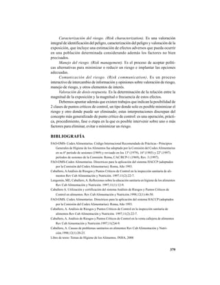 379
Caracterización del riesgo. (Risk characterization). Es una valoración
integral de identificación del peligro, caracterización del peligro y valoración de la
exposición, que incluye una estimación de efectos adversos que pueda ocurrir
en una población determinada considerando además los factores no bien
precisados.
Manejo del riesgo. (Risk management). Es el proceso de aceptar políti-
cas alternativas para minimizar o reducir un riesgo e implantar las opciones
adecuadas.
Comunicación del riesgo. (Risk communication). Es un proceso
interactivo de intercambio de información y opiniones sobre valoración de riesgo,
manejo de riesgo, y otros elementos de interés.
Valoración de dosis-respuesta. Es la determinación de la relación entre la
magnitud de la exposición y la magnitud o frecuencia de estos efectos.
Debemos apuntar además que existen trabajos que indican la posibilidad de
2 clases de puntos críticos de control, un tipo donde solo es posible minimizar el
riesgo y otro donde puede ser eliminado; estas interpretaciones discrepan del
concepto más generalizado de punto crítico de control: es una operación, prácti-
ca, procedimiento, fase o etapa en la que es posible intervenir sobre uno o más
factores para eliminar, evitar o minimizar un riesgo.
BIBLIOGRAFÍA
FAO-OMS- Codex Alimentarius. Código Internacional Recomendado de Prácticas - Principios
Generales de Higiene de los Alimentos fue adoptado por la Comisión del CodexAlimentarius
en su 6º período de sesiones (1969) y revisado en los 13º (1979), 16º (1985) y 22º (1997)
períodos de sesiones de la Comisión. Roma, CAC/RCP-1 (1969), Rev. 3 (1997).
FAO-OMS-Codex Alimentarius. Directrices para la aplicación del sistema HACCP (adoptados
por la Comisión del CodexAlimentarius). Roma, Año 1993.
Caballero, AAnálisis de Riesgos y Puntos Críticos de Control en la inspección sanitaria de ali-
mentos Rev Cub Alimentación y Nutrición. 1997;11(2):22-7.
Lengomín, ME; Caballero,A. Reflexiones sobre la educación sanitaria en higiene de los alimentos
Rev Cub Alimentación y Nutrición. 1997;11(1):12-9.
Caballero A. Utilización y certificación del sistema Análisis de Riesgos y Puntos Críticos de
Control en alimentos. Rev Cub Alimentación y Nutrición.1998;12(1):46-50.
FAO-OMS. Codex Alimentarius. Directrices para la aplicación del sistema HACCP (adoptados
por la Comisión del CodexAlimentarius). Roma, Año 1993.
Caballero, A. Análisis de Riesgos y Puntos Críticos de Control en la inspección sanitaria de
alimentos Rev Cub Alimentación y Nutrición. 1997;11(2):22-7.
Caballero,A. Análisis de Riesgos y Puntos Críticos de Control en la venta callejera de alimentos
Rev Cub Aimentación y Nutrición.1997;11(2)4-9.
Caballero, A. Causas de problemas sanitarios en alimentos Rev Cub Alimentación y Nutri-
ción.1998;12(1):20-23.
Libro de texto: Temas de Higiene de los Alimentos. INHA, 2008
 