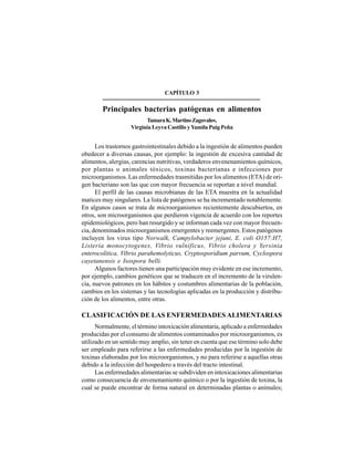 29
CAPÍTULO 3
Principales bacterias patógenas en alimentos
TamaraK.MartinoZagovalov,
Virginia Leyva Castillo yYamila Puig Peña
Los trastornos gastrointestinales debido a la ingestión de alimentos pueden
obedecer a diversas causas, por ejemplo: la ingestión de excesiva cantidad de
alimentos, alergias, carencias nutritivas, verdaderos envenenamientos químicos,
por plantas o animales tóxicos, toxinas bacterianas e infecciones por
microorganismos. Las enfermedades trasmitidas por los alimentos (ETA) de ori-
gen bacteriano son las que con mayor frecuencia se reportan a nivel mundial.
El perfil de las causas microbianas de las ETA muestra en la actualidad
matices muy singulares. La lista de patógenos se ha incrementado notablemente.
En algunos casos se trata de microorganismos recientemente descubiertos, en
otros, son microorganismos que perdieron vigencia de acuerdo con los reportes
epidemiológicos, pero han resurgido y se informan cada vez con mayor frecuen-
cia, denominados microorganismos emergentes y reemergentes. Estos patógenos
incluyen los virus tipo Norwalk, Campylobacter jejuni, E. coli O157:H7,
Listeria monocytogenes, Vibrio vulnificus, Vibrio cholera y Yersinia
enterocolitica, Vibrio parahemolyticus, Cryptosporidium parvum, Cyclospora
cayetanensis e Isospora belli.
Algunos factores tienen una participación muy evidente en ese incremento,
por ejemplo, cambios genéticos que se traducen en el incremento de la virulen-
cia, nuevos patrones en los hábitos y costumbres alimentarias de la población,
cambios en los sistemas y las tecnologías aplicadas en la producción y distribu-
ción de los alimentos, entre otras.
CLASIFICACIÓN DE LAS ENFERMEDADES ALIMENTARIAS
Normalmente, el término intoxicación alimentaria, aplicado a enfermedades
producidas por el consumo de alimentos contaminados por microorganismos, es
utilizado en un sentido muy amplio, sin tener en cuenta que ese término solo debe
ser empleado para referirse a las enfermedades producidas por la ingestión de
toxinas elaboradas por los microorganismos, y no para referirse a aquellas otras
debido a la infección del hospedero a través del tracto intestinal.
Las enfermedades alimentarias se subdividen en intoxicaciones alimentarias
como consecuencia de envenenamiento químico o por la ingestión de toxina, la
cual se puede encontrar de forma natural en determinadas plantas o animales;
 