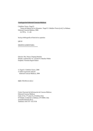 Edición: Dra. Nancy Cheping Sánchez
Diseño y realización:Ac. Luciano O. Sánchez Núñez
Emplane: Xiomara Segura Suárez
© Ángel E. Caballero Torres, 2008
© Sobre la presente edición:
Editorial Ciencias Médicas, 2008
ISBN 978-959-212-363-2
Centro Nacional de Información de Ciencias Médicas
Editorial Ciencias Médicas
Calle 23 No.177 entre N y O Edificio Soto
El Vedado, Ciudad de La Habana, CP10400, Cuba
ecimed@infomed.sld.cu
Teléfonos: 838 3375 832 5338
Catalogación Editorial Ciencias Médicas
Caballero Torres, Ángel E.
Temas de Higiene de losAlimentos / Ángel E. Caballero Torres [et al]. La Habana:
Editorial Ciencias Médicas, 2008.
[x] 382 p. : il., tab.
Incluye bibliografía al final de los capítulos
QW85
HIGIENEALIMENTARIA
 