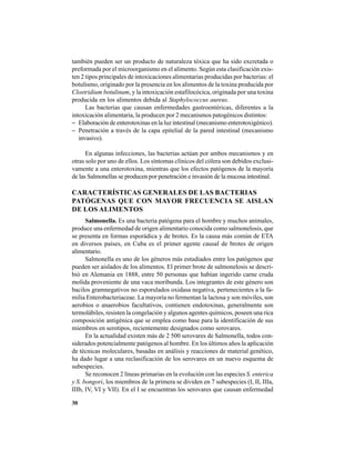 30
también pueden ser un producto de naturaleza tóxica que ha sido excretada o
preformada por el microorganismo en el alimento. Según esta clasificación exis-
ten 2 tipos principales de intoxicaciones alimentarias producidas por bacterias: el
botulismo, originado por la presencia en los alimentos de la toxina producida por
Clostridium botulinum, y la intoxicación estafilocócica, originada por una toxina
producida en los alimentos debida al Staphylococcus aureus.
Las bacterias que causan enfermedades gastroentéricas, diferentes a la
intoxicación alimentaria, la producen por 2 mecanismos patogénicos distintos:
− Elaboración de enterotoxinas en la luz intestinal (mecanismo enterotoxigénico).
− Penetración a través de la capa epitelial de la pared intestinal (mecanismo
invasivo).
En algunas infecciones, las bacterias actúan por ambos mecanismos y en
otras solo por uno de ellos. Los síntomas clínicos del cólera son debidos exclusi-
vamente a una enterotoxina, mientras que los efectos patógenos de la mayoría
de las Salmonellas se producen por penetración e invasión de la mucosa intestinal.
CARACTERÍSTICAS GENERALES DE LAS BACTERIAS
PATÓGENAS QUE CON MAYOR FRECUENCIA SE AISLAN
DE LOS ALIMENTOS
Salmonella. Es una bacteria patógena para el hombre y muchos animales,
produce una enfermedad de origen alimentario conocida como salmonelosis, que
se presenta en formas esporádica y de brotes. Es la causa más común de ETA
en diversos países, en Cuba es el primer agente causal de brotes de origen
alimentario.
Salmonella es uno de los géneros más estudiados entre los patógenos que
pueden ser aislados de los alimentos. El primer brote de salmonelosis se descri-
bió en Alemania en 1888, entre 50 personas que habían ingerido carne cruda
molida proveniente de una vaca moribunda. Los integrantes de este género son
bacilos gramnegativos no esporulados oxidasa negativa, pertenecientes a la fa-
milia Enterobacteriaceae. La mayoría no fermentan la lactosa y son móviles, son
aerobios o anaerobios facultativos, contienen endotoxinas, generalmente son
termolábiles, resisten la congelación y algunos agentes químicos, poseen una rica
composición antigénica que se emplea como base para la identificación de sus
miembros en serotipos, recientemente designados como serovares.
En la actualidad existen más de 2 500 serovares de Salmonella, todos con-
siderados potencialmente patógenos al hombre. En los últimos años la aplicación
de técnicas moleculares, basadas en análisis y reacciones de material genético,
ha dado lugar a una reclasificación de los serovares en un nuevo esquema de
subespecies.
Se reconocen 2 líneas primarias en la evolución con las especies S. enterica
y S. bongori, los miembros de la primera se dividen en 7 subespecies (I, II, IIIa,
IIIb, IV, VI y VII). En el I se encuentran los serovares que causan enfermedad
 