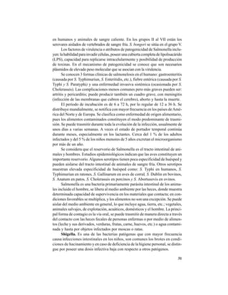 31
en humanos y animales de sangre caliente. En los grupos II al VII están los
serovares aislados de vertebrados de sangre fría. S. bongori se sitúa en el grupo V.
Los factores de virulencia o atributos de patogenicidad de Salmonella inclu-
yen: la habilidad para invadir células, poseer una cubierta completa de lipolisacárido
(LPS), capacidad para replicarse intracelularmente y posibilidad de producción
de toxinas. En el mecanismo de patogenicidad se conoce que son necesarios
plásmidos de elevado peso molecular que se asocian con la virulencia.
Se conocen 3 formas clínicas de salmonelosis en el humano: gastroenteritis
(causada por S. Typhimuriun, S. Enteritidis, etc.), fiebre entérica (causada por S.
Typhi y S. Paratyphi) y una enfermedad invasiva sistémica (ocasionada por S.
Cholerasuis). Las complicaciones menos comunes pero más graves pueden ser:
artritis y pericarditis; puede producir también un cuadro grave, con meningitis
(infección de las membranas que cubren el cerebro), aborto y hasta la muerte.
El período de incubación es de 6 a 72 h, por lo regular de 12 a 36 h. Se
distribuye mundialmente, se notifica con mayor frecuencia en los países deAmé-
rica del Norte y de Europa. Se clasifica como enfermedad de origen alimentario,
pues los alimentos contaminados constituyen el modo predominante de trasmi-
sión. Se puede trasmitir durante toda la evolución de la infección, usualmente de
unos días a varias semanas. A veces el estado de portador temporal continúa
durante meses, especialmente en los lactantes. Cerca del 1 % de los adultos
infectados y del 5 % de los niños menores de 5 años excretan el microorganismo
por más de un año.
Se considera que el reservorio de Salmonella es el tracto intestinal de ani-
males y hombres. Estudios epidemiológicos indican que las aves constituyen un
importante reservorio.Algunos serotipos tienen poca especificidad de huésped y
pueden aislarse del tracto intestinal de animales de sangre fría. Otros serotipos
muestran elevada especificidad de huésped como: S. Typhi en humanos, S.
Typhimuriun en ratones, S. Gallinarum en aves de corral, S. Dublin en bovinos,
S. Anatum en patos, S. Cholerasuis en porcinos y S. Abortusovis en ovinos.
Salmonella es una bacteria primariamente parásita intestinal de los anima-
les incluido el hombre, se libera al medio ambiente por las heces, donde muestra
determinada capacidad de supervivencia en los materiales que contacta; en con-
diciones favorables se multiplica, y los alimentos no son una excepción. Se puede
aislar del medio ambiente en general, lo que incluye agua, tierra, etc.; vegetales,
animales salvajes, de explotación, acuáticos, domésticos y el hombre. La princi-
pal forma de contagio es la vía oral, se puede trasmitir de manera directa a través
del contacto con las heces fecales de personas enfermas o por medio de alimen-
tos (leche y sus derivados, verduras, frutas, carne, huevos, etc.) o agua contami-
nada y hasta por objetos infectados por moscas o ratas.
Shigella. Es una de las bacterias patógenas que con mayor frecuencia
causa infecciones intestinales en los niños, son comunes los brotes en condi-
ciones de hacinamiento y en caso de deficiencia de la higiene personal, se distin-
gue por poseer una dosis infectiva baja con respecto a otros patógenos.
 