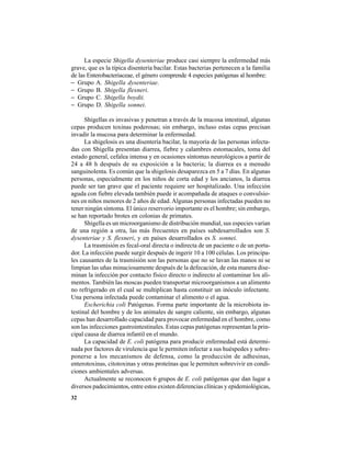 32
La especie Shigella dysenteriae produce casi siempre la enfermedad más
grave, que es la típica disentería bacilar. Estas bacterias pertenecen a la familia
de las Enterobacteriaceae, el género comprende 4 especies patógenas al hombre:
− Grupo A. Shigella dysenteriae.
− Grupo B. Shigella flexneri.
− Grupo C. Shigella boydii.
− Grupo D. Shigella sonnei.
Shigellas es invasivas y penetran a través de la mucosa intestinal, algunas
cepas producen toxinas poderosas; sin embargo, incluso estas cepas precisan
invadir la mucosa para determinar la enfermedad.
La shigelosis es una disentería bacilar, la mayoría de las personas infecta-
das con Shigella presentan diarrea, fiebre y calambres estomacales, toma del
estado general, cefalea intensa y en ocasiones síntomas neurológicos a partir de
24 a 48 h después de su exposición a la bacteria; la diarrea es a menudo
sanguinolenta. Es común que la shigelosis desaparezca en 5 a 7 días. En algunas
personas, especialmente en los niños de corta edad y los ancianos, la diarrea
puede ser tan grave que el paciente requiere ser hospitalizado. Una infección
aguda con fiebre elevada también puede ir acompañada de ataques o convulsio-
nes en niños menores de 2 años de edad. Algunas personas infectadas pueden no
tener ningún síntoma. El único reservorio importante es el hombre; sin embargo,
se han reportado brotes en colonias de primates.
Shigella es un microorganismo de distribución mundial, sus especies varían
de una región a otra, las más frecuentes en países subdesarrollados son S.
dysenteriae y S. flexneri, y en países desarrollados es S. sonnei.
La trasmisión es fecal-oral directa o indirecta de un paciente o de un porta-
dor. La infección puede surgir después de ingerir 10 a 100 células. Los principa-
les causantes de la trasmisión son las personas que no se lavan las manos ni se
limpian las uñas minuciosamente después de la defecación, de esta manera dise-
minan la infección por contacto físico directo o indirecto al contaminar los ali-
mentos. También las moscas pueden transportar microorganismos a un alimento
no refrigerado en el cual se multiplican hasta constituir un inóculo infectante.
Una persona infectada puede contaminar el alimento o el agua.
Escherichia coli Patógenas. Forma parte importante de la microbiota in-
testinal del hombre y de los animales de sangre caliente, sin embargo, algunas
cepas han desarrollado capacidad para provocar enfermedad en el hombre, como
son las infecciones gastrointestinales. Estas cepas patógenas representan la prin-
cipal causa de diarrea infantil en el mundo.
La capacidad de E. coli patógena para producir enfermedad está determi-
nada por factores de virulencia que le permiten infectar a sus huéspedes y sobre-
ponerse a los mecanismos de defensa, como la producción de adhesinas,
enterotoxinas, citotoxinas y otras proteínas que le permiten sobrevivir en condi-
ciones ambientales adversas.
Actualmente se reconocen 6 grupos de E. coli patógenas que dan lugar a
diversos padecimientos, entre estos existen diferencias clínicas y epidemiológicas,
 